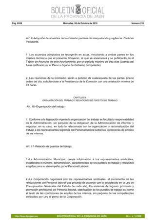 Pág. 9528 Miércoles, 06 de Octubre de 2010 Número 231
http://bop.dipujaen.es BOLETÍN OFICIAL DE LA PROVINCIA DE JAÉN D.L.: J. 1-1958
Art. 9.-Adopción de acuerdos de la comisión paritaria de interpretación y vigilancia. Carácter
Vinculante.
1. Los acuerdos adoptados se recogerán en actas, vinculando a ambas partes en los
mismos términos que el presente Convenio, al que se anexionará y se publicarán en el
Tablón de Anuncios de este Ayuntamiento, por un período máximo de diez días (cuando así
fuese ratificado por el Pleno u órgano de Gobierno competente).
2. Las reuniones de la Comisión, serán a petición de cualesquiera de las partes, previo
orden del día, solicitándose a la Presidencia de la Comisión con una antelación mínima de
72 horas.
CAPÍTULO III
ORGANIZACIÓN DEL TRABAJO Y RELACIONES DE PUESTOS DE TRABAJO
Art. 10.-Organización del trabajo.
1. Conforme a la legislación vigente la organización del trabajo es facultad y responsabilidad
de la Administración, sin perjuicio de la obligación de la Administración de informar y
negociar, en su caso, en todo lo relacionado con la organización y racionalización del
trabajo a los representantes legítimos del Personal laboral sobre las condiciones de empleo
de los mismos.
Art. 11.-Relación de puestos de trabajo.
1.-La Administración Municipal, previa información a los representantes sindicales,
establecerá el número, denominación, características de los puestos de trabajo y requisitos
exigidos para su desempeño por el Personal Laboral.
2.-La Corporación negociará con los representantes sindicales, el incremento de las
retribuciones del Personal laboral que proceda de acuerdo con lo establecido en la Ley de
Presupuestos Generales del Estado de cada año, los sistemas de ingreso, provisión y
promoción profesional del Personal laboral, clasificación de los puestos de trabajo así como
el resto de las condiciones de empleo de los mismos, sin perjuicio de las competencias
atribuidas por Ley al pleno de la Corporación.
 