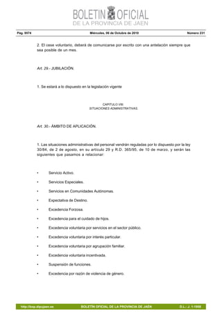 Pág. 9574 Miércoles, 06 de Octubre de 2010 Número 231
http://bop.dipujaen.es BOLETÍN OFICIAL DE LA PROVINCIA DE JAÉN D.L.: J. 1-1958
2. El cese voluntario, deberá de comunicarse por escrito con una antelación siempre que
sea posible de un mes.
Art. 29.- JUBILACIÓN.
1. Se estará a lo dispuesto en la legislación vigente
CAPITULO VIII:
SITUACIONES ADMINISTRATIVAS.
Art. 30.- ÁMBITO DE APLICACIÓN.
1. Las situaciones administrativas del personal vendrán reguladas por lo dispuesto por la ley
30/84, de 2 de agosto, en su artículo 29 y R.D. 365/95, de 10 de marzo, y serán las
siguientes que pasamos a relacionar:
• Servicio Activo.
• Servicios Especiales.
• Servicios en Comunidades Autónomas.
• Expectativa de Destino.
• Excedencia Forzosa.
• Excedencia para el cuidado de hijos.
• Excedencia voluntaria por servicios en el sector público.
• Excedencia voluntaria por interés particular.
• Excedencia voluntaria por agrupación familiar.
• Excedencia voluntaria incentivada.
• Suspensión de funciones.
• Excedencia por razón de violencia de género.
 