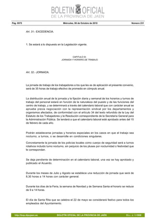 Pág. 9575 Miércoles, 06 de Octubre de 2010 Número 231
http://bop.dipujaen.es BOLETÍN OFICIAL DE LA PROVINCIA DE JAÉN D.L.: J. 1-1958
Art. 31.- EXCEDENCIA.
1. Se estará a lo dispuesto en la Legislación vigente.
CAPITULO IX:
JORNADA Y HORARIO DE TRABAJO.
Art. 32.- JORNADA.
La jornada de trabajo de los trabajadores a los que les es de aplicación el presente convenio,
será de 35 horas de trabajo efectivo de promedio en cómputo anual.
La distribución anual de la jornada y la fijación diaria y semanal de los horarios y turnos de
trabajo del personal estará en función de la naturaleza del puesto y de las funciones del
centro de trabajo, y se determinará a través del calendario laboral que con carácter anual se
apruebe previa negociación con la representación sindical por los departamentos y
organismos afectados, de conformidad con el artículo 34 del texto refundido de la Ley del
Estatuto de los Trabajadores y la Resolución correspondiente de la Secretaría General para
la Administración Pública. Se tenderá a que el calendario laboral esté aprobado antes del 15
de febrero de cada año.
Podrán establecerse jornadas y horarios especiales en los casos en que el trabajo sea
nocturno, a turnos, o se desarrolle en condiciones singulares.
Concretamente la jornada de los policías locales como cuerpo de seguridad será a turnos
rotativos incluido turno nocturno, sin perjuicio de los pluses por nocturnidad o festividad que
le correspondan.
Se deja pendiente de determinación en el calendario laboral, una vez se hay aprobado y
publicado el Acuerdo.
Durante los meses de Julio y Agosto se establece una reducción de jornada que será de
8,30 horas a 14 horas con carácter general.
Durante los días de la Feria, la semana de Navidad y de Semana Santa el horario se reduce
de 9 a 14 horas.
El día de Santa Rita que se celebra el 22 de mayo se considerará festivo para todos los
empleados del Ayuntamiento.
 