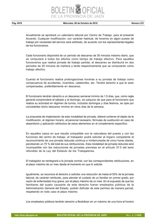 Pág. 9576 Miércoles, 06 de Octubre de 2010 Número 231
http://bop.dipujaen.es BOLETÍN OFICIAL DE LA PROVINCIA DE JAÉN D.L.: J. 1-1958
Anualmente se aprobará un calendario laboral por Centro de Trabajo, para el presente
Acuerdo. Cualquier modificación, con carácter habitual, de horarios en algún puesto de
trabajo por necesidad del servicio será arbitrado, de acuerdo con los representantes legales
de los funcionarios.
Cada funcionario dispondrá de un período de descanso de 30 minutos máximo diario, que
se computará a todos los efectos como tiempo de trabajo efectivo. Para aquellos
funcionarios que realice jornada de trabajo partida, el descanso se distribuirá en dos
períodos de 20 minutos de mañana y tarde respectivamente que se computarán como
trabajo efectivo.
Cuando el funcionario realice prolongaciones horarias a su jornada de trabajo como
consecuencia de accidentes, incendios, catástrofes, etc. Tendrá derecho a que le sean
compensadas, preferiblemente en descanso.
El funcionario tendrán derecho a un descanso semanal mínimo de 1,5 días, que, como regla
general comprenderá el sábado y el domingo, sin perjuicio de que para el funcionario que
realice su actividad en régimen de turnos, incluidos domingos y días festivos, se opte por
concederles dicho descanso mínimo en otros días de la semana.
La propuesta de implantación de esta modalidad de jornada, deberá contener el objeto de la
modificación, el régimen horario, el personal necesario, fórmulas de sustitución en caso de
absentismo y aplicación retributiva de estos elementos en el complemento específico.
En aquellos casos en que resulte compatible con la naturaleza del puesto y con las
funciones del centro de trabajo, el trabajador podrá solicitar al órgano competente el
reconocimiento de una jornada reducida continua e ininterrumpida de cinco horas diarias,
percibiendo un 75 % del total de sus retribuciones. Esta modalidad de jornada reducida será
incompatible con las reducciones de jornadas previstas en el artículo 37.5 del texto
refundido de la Ley del Estatuto de los Trabajadores.
El trabajador se reintegrará a la jornada normal, con las correspondientes retribuciones, en
el plazo máximo de un mes desde el momento en que lo solicite.
Igualmente, se reconoce el derecho a solicitar una reducción de hasta el 50% de la jornada
laboral, de carácter retribuido, para atender el cuidado de un familiar en primer grado, por
razón de enfermedad muy grave, por el plazo máximo de un mes. En el supuesto de que los
familiares del sujeto causante de este derecho fueran empleados públicos de la
Administración General del Estado, podrán disfrutar de este permiso de manera parcial,
respetando en todo caso el plazo máximo.
Los empleados públicos tendrán derecho a flexibilizar en un máximo de una hora el horario
 