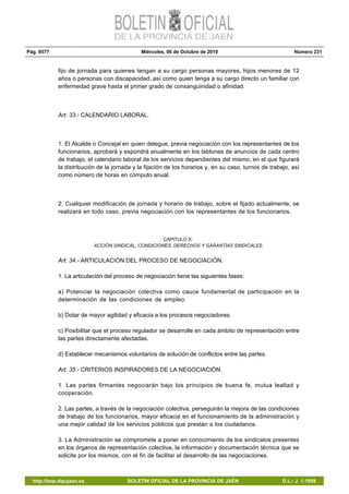 Pág. 9577 Miércoles, 06 de Octubre de 2010 Número 231
http://bop.dipujaen.es BOLETÍN OFICIAL DE LA PROVINCIA DE JAÉN D.L.: J. 1-1958
fijo de jornada para quienes tengan a su cargo personas mayores, hijos menores de 12
años o personas con discapacidad, así como quien tenga a su cargo directo un familiar con
enfermedad grave hasta el primer grado de consanguinidad o afinidad.
Art. 33.- CALENDARIO LABORAL.
1. El Alcalde o Concejal en quien delegue, previa negociación con los representantes de los
funcionarios, aprobará y expondrá anualmente en los tablones de anuncios de cada centro
de trabajo, el calendario laboral de los servicios dependientes del mismo, en el que figurará
la distribución de la jornada y la fijación de los horarios y, en su caso, turnos de trabajo, así
como número de horas en cómputo anual.
2. Cualquier modificación de jornada y horario de trabajo, sobre el fijado actualmente, se
realizará en todo caso, previa negociación con los representantes de los funcionarios.
CAPITULO X:
ACCIÓN SINDICAL, CONDICIONES, DERECHOS Y GARANTÍAS SINDICALES.
Art. 34.- ARTICULACIÓN DEL PROCESO DE NEGOCIACIÓN.
1. La articulación del proceso de negociación tiene las siguientes fases:
a) Potenciar la negociación colectiva como cauce fundamental de participación en la
determinación de las condiciones de empleo.
b) Dotar de mayor agilidad y eficacia a los procesos negociadores.
c) Posibilitar que el proceso regulador se desarrolle en cada ámbito de representación entre
las partes directamente afectadas.
d) Establecer mecanismos voluntarios de solución de conflictos entre las partes.
Art. 35.- CRITERIOS INSPIRADORES DE LA NEGOCIACIÓN.
1. Las partes firmantes negociarán bajo los principios de buena fe, mutua lealtad y
cooperación.
2. Las partes, a través de la negociación colectiva, perseguirán la mejora de las condiciones
de trabajo de los funcionarios, mayor eficacia en el funcionamiento de la administración y
una mejor calidad de los servicios públicos que prestan a los ciudadanos.
3. La Administración se compromete a poner en conocimiento de los sindicatos presentes
en los órganos de representación colectiva, la información y documentación técnica que se
solicite por los mismos, con el fin de facilitar el desarrollo de las negociaciones.
 