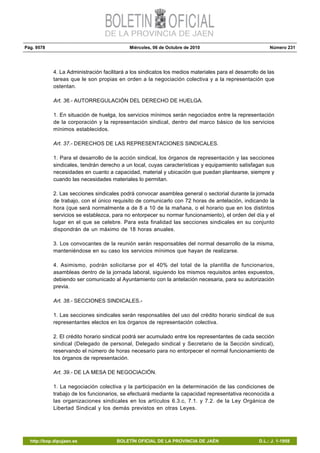 Pág. 9578 Miércoles, 06 de Octubre de 2010 Número 231
http://bop.dipujaen.es BOLETÍN OFICIAL DE LA PROVINCIA DE JAÉN D.L.: J. 1-1958
4. La Administración facilitará a los sindicatos los medios materiales para el desarrollo de las
tareas que le son propias en orden a la negociación colectiva y a la representación que
ostentan.
Art. 36.- AUTORREGULACIÓN DEL DERECHO DE HUELGA.
1. En situación de huelga, los servicios mínimos serán negociados entre la representación
de la corporación y la representación sindical, dentro del marco básico de los servicios
mínimos establecidos.
Art. 37.- DERECHOS DE LAS REPRESENTACIONES SINDICALES.
1. Para el desarrollo de la acción sindical, los órganos de representación y las secciones
sindicales, tendrán derecho a un local, cuyas características y equipamiento satisfagan sus
necesidades en cuanto a capacidad, material y ubicación que puedan plantearse, siempre y
cuando las necesidades materiales lo permitan.
2. Las secciones sindicales podrá convocar asamblea general o sectorial durante la jornada
de trabajo, con el único requisito de comunicarlo con 72 horas de antelación, indicando la
hora (que será normalmente a de 8 a 10 de la mañana, o el horario que en los distintos
servicios se establezca, para no entorpecer su normar funcionamiento), el orden del día y el
lugar en el que se celebre. Para esta finalidad las secciones sindicales en su conjunto
dispondrán de un máximo de 18 horas anuales.
3. Los convocantes de la reunión serán responsables del normal desarrollo de la misma,
manteniéndose en su caso los servicios mínimos que hayan de realizarse.
4. Asimismo, podrán solicitarse por el 40% del total de la plantilla de funcionarios,
asambleas dentro de la jornada laboral, siguiendo los mismos requisitos antes expuestos,
debiendo ser comunicado al Ayuntamiento con la antelación necesaria, para su autorización
previa.
Art. 38.- SECCIONES SINDICALES.-
1. Las secciones sindicales serán responsables del uso del crédito horario sindical de sus
representantes electos en los órganos de representación colectiva.
2. El crédito horario sindical podrá ser acumulado entre los representantes de cada sección
sindical (Delegado de personal, Delegado sindical y Secretario de la Sección sindical),
reservando el número de horas necesario para no entorpecer el normal funcionamiento de
los órganos de representación.
Art. 39.- DE LA MESA DE NEGOCIACIÓN.
1. La negociación colectiva y la participación en la determinación de las condiciones de
trabajo de los funcionarios, se efectuará mediante la capacidad representativa reconocida a
las organizaciones sindicales en los artículos 6.3.c, 7.1. y 7.2. de la Ley Orgánica de
Libertad Sindical y los demás previstos en otras Leyes.
 