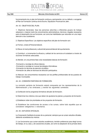 Pág. 9580 Miércoles, 06 de Octubre de 2010 Número 231
http://bop.dipujaen.es BOLETÍN OFICIAL DE LA PROVINCIA DE JAÉN D.L.: J. 1-1958
funcionamiento de un plan de formación continua y permanente o en su defecto, a acogerse
al Plan de Formación continua de la Excma. Diputación Provincial de Jaén.
Art. 43.- OBJETIVOS DEL PLAN.
1. Objetivos Generales: Que las personas adscritas a diferentes grupos de trabajo
adquieran o mejoren tanto los conocimientos administrativos, técnicos o legales necesarios
para el desempeño de sus funciones, así como las habilidades que redunden en una mejor
atención a los ciudadanos.
2. Objetivos Específicos: Los objetivos específicos del plan de formación son:
a) Formar, a todo el Personal laboral .
b) Elevar el nivel profesional y cultural del personal laboral del ayuntamiento.
c) Contribuir, a incrementar la eficacia y calidad de los servicios al ciudadano a través de
acciones formativas adecuadas.
d) Atender, en una primera fase a las necesidades básicas de formación:
-Formación y reciclaje de oficios básicos.
-Formación y reciclaje en nuevas tecnologías informáticas.
-Formación en técnicas de atención al público.
-Formación de Jefes en técnicas de dirección participativa.
e) Adecuar, los conocimientos necesarios con los perfiles profesionales de los puestos de
trabajo municipales.
Art. 44.- COMISIÓN PARITARIA DE FORMACIÓN.
La comisión paritaria de formación estará compuesta por los representantes de la
Administración y los sindicatos, y tendrá los siguientes cometidos:
a) Confección de los programas formativos del plan de formación.
b) Determinar los criterios a los que deben de ajustarse los planes y proyectos de formación.
c) Establecer orden de prioridades en los proyectos de formación.
d) Establecer las condiciones de acceso a los cursos, sobre todo aquellos que se
consideren obligatorios o voluntarios.
Art. 45.- ESTUDIOS OFICIALES.
La Corporación facilitará el acceso de su personal, siempre que se cursen estudios oficiales,
debiendo acreditarse los mismos.
2. Los funcionarios que cursen estudios académicos, tendrán preferencia para elegir turnos
de trabajo, en su caso, y de vacaciones anuales, así como la adaptación de la jornada diaria
 