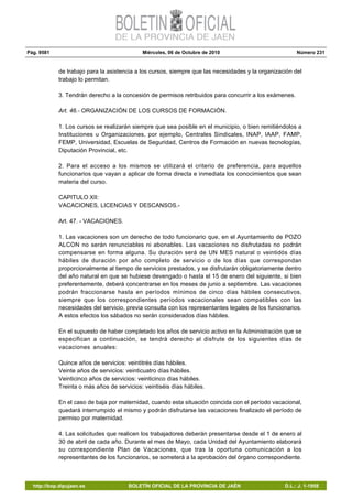 Pág. 9581 Miércoles, 06 de Octubre de 2010 Número 231
http://bop.dipujaen.es BOLETÍN OFICIAL DE LA PROVINCIA DE JAÉN D.L.: J. 1-1958
de trabajo para la asistencia a los cursos, siempre que las necesidades y la organización del
trabajo lo permitan.
3. Tendrán derecho a la concesión de permisos retribuidos para concurrir a los exámenes.
Art. 46.- ORGANIZACIÓN DE LOS CURSOS DE FORMACIÓN.
1. Los cursos se realizarán siempre que sea posible en el municipio, o bien remitiéndolos a
Instituciones u Organizaciones, por ejemplo, Centrales Sindicales, INAP, IAAP, FAMP,
FEMP, Universidad, Escuelas de Seguridad, Centros de Formación en nuevas tecnologías,
Diputación Provincial, etc.
2. Para el acceso a los mismos se utilizará el criterio de preferencia, para aquellos
funcionarios que vayan a aplicar de forma directa e inmediata los conocimientos que sean
materia del curso.
CAPITULO XII:
VACACIONES, LICENCIAS Y DESCANSOS.-
Art. 47. - VACACIONES.
1. Las vacaciones son un derecho de todo funcionario que, en el Ayuntamiento de POZO
ALCON no serán renunciables ni abonables. Las vacaciones no disfrutadas no podrán
compensarse en forma alguna. Su duración será de UN MES natural o veintidós días
hábiles de duración por año completo de servicio o de los días que correspondan
proporcionalmente al tiempo de servicios prestados, y se disfrutarán obligatoriamente dentro
del año natural en que se hubiese devengado o hasta el 15 de enero del siguiente, si bien
preferentemente, deberá concentrarse en los meses de junio a septiembre. Las vacaciones
podrán fraccionarse hasta en períodos mínimos de cinco días hábiles consecutivos,
siempre que los correspondientes períodos vacacionales sean compatibles con las
necesidades del servicio, previa consulta con los representantes legales de los funcionarios.
A estos efectos los sábados no serán considerados días hábiles.
En el supuesto de haber completado los años de servicio activo en la Administración que se
especifican a continuación, se tendrá derecho al disfrute de los siguientes días de
vacaciones anuales:
Quince años de servicios: veintitrés días hábiles.
Veinte años de servicios: veinticuatro días hábiles.
Veinticinco años de servicios: veinticinco días hábiles.
Treinta o más años de servicios: veintiséis días hábiles.
En el caso de baja por maternidad, cuando esta situación coincida con el período vacacional,
quedará interrumpido el mismo y podrán disfrutarse las vacaciones finalizado el período de
permiso por maternidad.
4. Las solicitudes que realicen los trabajadores deberán presentarse desde el 1 de enero al
30 de abril de cada año. Durante el mes de Mayo, cada Unidad del Ayuntamiento elaborará
su correspondiente Plan de Vacaciones, que tras la oportuna comunicación a los
representantes de los funcionarios, se someterá a la aprobación del órgano correspondiente.
 
