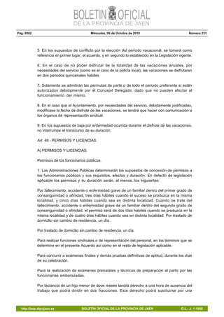 Pág. 9582 Miércoles, 06 de Octubre de 2010 Número 231
http://bop.dipujaen.es BOLETÍN OFICIAL DE LA PROVINCIA DE JAÉN D.L.: J. 1-1958
5. En los supuestos de conflicto por la elección del período vacacional, se tomará como
referencia en primer lugar, el acuerdo, y en segundo lo establecido en la Legislación vigente.
6. En el caso de no poder disfrutar de la totalidad de las vacaciones anuales, por
necesidades del servicio (como es el caso de la policía local), las vacaciones se disfrutaran
en dos periodos quincenales hábiles
7. Solamente se admitirán las permutas de parte o de todo el periodo preferente si están
autorizados debidamente por el Concejal Delegado, dado que no pueden afectar al
funcionamiento del mismo.
8. En el caso que el Ayuntamiento, por necesidades del servicio, debidamente justificadas,
modificase la fecha de disfrute de las vacaciones, se tendrá que hacer con comunicación a
los órganos de representación sindical.
9. En los supuestos de baja por enfermedad ocurrida durante el disfrute de las vacaciones,
no interrumpe el transcurso de su duración.
Art. 48.- PERMISOS Y LICENCIAS.
A) PERMISOS Y LICENCIAS.
Permisos de los funcionarios públicos.
1. Las Administraciones Públicas determinarán los supuestos de concesión de permisos a
los funcionarios públicos y sus requisitos, efectos y duración. En defecto de legislación
aplicable los permisos y su duración serán, al menos, los siguientes:
Por fallecimiento, accidente o enfermedad grave de un familiar dentro del primer grado de
consanguinidad o afinidad, tres días hábiles cuando el suceso se produzca en la misma
localidad, y cinco días hábiles cuando sea en distinta localidad. Cuando se trate del
fallecimiento, accidente o enfermedad grave de un familiar dentro del segundo grado de
consanguinidad o afinidad, el permiso será de dos días hábiles cuando se produzca en la
misma localidad y de cuatro días hábiles cuando sea en distinta localidad. Por traslado de
domicilio sin cambio de residencia, un día.
Por traslado de domicilio sin cambio de residencia, un día.
Para realizar funciones sindicales o de representación del personal, en los términos que se
determine en el presente Acuerdo así como en el resto de legislación aplicable.
Para concurrir a exámenes finales y demás pruebas definitivas de aptitud, durante los días
de su celebración.
Para la realización de exámenes prenatales y técnicas de preparación al parto por las
funcionarias embarazadas.
Por lactancia de un hijo menor de doce meses tendrá derecho a una hora de ausencia del
trabajo que podrá dividir en dos fracciones. Este derecho podrá sustituirse por una
 