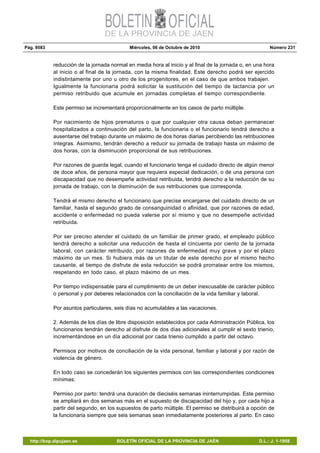 Pág. 9583 Miércoles, 06 de Octubre de 2010 Número 231
http://bop.dipujaen.es BOLETÍN OFICIAL DE LA PROVINCIA DE JAÉN D.L.: J. 1-1958
reducción de la jornada normal en media hora al inicio y al final de la jornada o, en una hora
al inicio o al final de la jornada, con la misma finalidad. Este derecho podrá ser ejercido
indistintamente por uno u otro de los progenitores, en el caso de que ambos trabajen.
Igualmente la funcionaria podrá solicitar la sustitución del tiempo de lactancia por un
permiso retribuido que acumule en jornadas completas el tiempo correspondiente.
Este permiso se incrementará proporcionalmente en los casos de parto múltiple.
Por nacimiento de hijos prematuros o que por cualquier otra causa deban permanecer
hospitalizados a continuación del parto, la funcionaria o el funcionario tendrá derecho a
ausentarse del trabajo durante un máximo de dos horas diarias percibiendo las retribuciones
íntegras. Asimismo, tendrán derecho a reducir su jornada de trabajo hasta un máximo de
dos horas, con la disminución proporcional de sus retribuciones.
Por razones de guarda legal, cuando el funcionario tenga el cuidado directo de algún menor
de doce años, de persona mayor que requiera especial dedicación, o de una persona con
discapacidad que no desempeñe actividad retribuida, tendrá derecho a la reducción de su
jornada de trabajo, con la disminución de sus retribuciones que corresponda.
Tendrá el mismo derecho el funcionario que precise encargarse del cuidado directo de un
familiar, hasta el segundo grado de consanguinidad o afinidad, que por razones de edad,
accidente o enfermedad no pueda valerse por sí mismo y que no desempeñe actividad
retribuida.
Por ser preciso atender el cuidado de un familiar de primer grado, el empleado público
tendrá derecho a solicitar una reducción de hasta el cincuenta por ciento de la jornada
laboral, con carácter retribuido, por razones de enfermedad muy grave y por el plazo
máximo de un mes. Si hubiera más de un titular de este derecho por el mismo hecho
causante, el tiempo de disfrute de esta reducción se podrá prorratear entre los mismos,
respetando en todo caso, el plazo máximo de un mes.
Por tiempo indispensable para el cumplimiento de un deber inexcusable de carácter público
o personal y por deberes relacionados con la conciliación de la vida familiar y laboral.
Por asuntos particulares, seis días no acumulables a las vacaciones.
2. Además de los días de libre disposición establecidos por cada Administración Pública, los
funcionarios tendrán derecho al disfrute de dos días adicionales al cumplir el sexto trienio,
incrementándose en un día adicional por cada trienio cumplido a partir del octavo.
Permisos por motivos de conciliación de la vida personal, familiar y laboral y por razón de
violencia de género.
En todo caso se concederán los siguientes permisos con las correspondientes condiciones
mínimas:
Permiso por parto: tendrá una duración de dieciséis semanas ininterrumpidas. Este permiso
se ampliará en dos semanas más en el supuesto de discapacidad del hijo y, por cada hijo a
partir del segundo, en los supuestos de parto múltiple. El permiso se distribuirá a opción de
la funcionaria siempre que seis semanas sean inmediatamente posteriores al parto. En caso
 