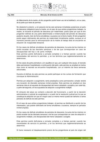 Pág. 9584 Miércoles, 06 de Octubre de 2010 Número 231
http://bop.dipujaen.es BOLETÍN OFICIAL DE LA PROVINCIA DE JAÉN D.L.: J. 1-1958
de fallecimiento de la madre, el otro progenitor podrá hacer uso de la totalidad o, en su caso,
de la parte que reste de permiso.
No obstante lo anterior, y sin perjuicio de las seis semanas inmediatas posteriores al parto
de descanso obligatorio para la madre, en el caso de que ambos progenitores trabajen, la
madre, al iniciarse el periodo de descanso por maternidad, podrá optar por que el otro
progenitor disfrute de una parte determinada e ininterrumpida del periodo de descanso
posterior al parto, bien de forma simultánea o sucesiva con el de la madre. El otro progenitor
podrá seguir disfrutando del permiso de maternidad inicialmente cedido, aunque en el
momento previsto para la reincorporación de la madre al trabajo ésta se encuentre en
situación de incapacidad temporal.
En los casos de disfrute simultáneo de periodos de descanso, la suma de los mismos no
podrá exceder de las dieciséis semanas o de las que correspondan en caso de
discapacidad del hijo o de parto múltiple.
Este permiso podrá disfrutarse a jornada completa o a tiempo parcial, cuando las
necesidades del servicio lo permitan, y en los términos que reglamentariamente se
determinen.
En los casos de parto prematuro y en aquéllos en que, por cualquier otra causa, el neonato
deba permanecer hospitalizado a continuación del parto, este permiso se ampliará en tantos
días como el neonato se encuentre hospitalizado, con un máximo de trece semanas
adicionales.
Durante el disfrute de este permiso se podrá participar en los cursos de formación que
convoque la Administración.
Permiso por adopción o acogimiento, tanto preadoptivo como permanente o simple: tendrá
una duración de dieciséis semanas ininterrumpidas. Este permiso se ampliará en dos
semanas más en el supuesto de discapacidad del menor adoptado o acogido y por cada hijo,
a partir del segundo, en los supuestos de adopción o acogimiento múltiple.
El cómputo del plazo se contará a elección del funcionario, a partir de la decisión
administrativa o judicial de acogimiento o a partir de la resolución judicial por la que se
constituya la adopción sin que en ningún caso un mismo menor pueda dar derecho a varios
periodos de disfrute de este permiso.
En el caso de que ambos progenitores trabajen, el permiso se distribuirá a opción de los
interesados, que podrán disfrutarlo de forma simultánea o sucesiva, siempre en periodos
ininterrumpidos.
En los casos de disfrute simultáneo de periodos de descanso, la suma de los mismos no
podrá exceder de las dieciséis semanas o de las que correspondan en caso de adopción o
acogimiento múltiple y de discapacidad del menor adoptado o acogido.
Este permiso podrá disfrutarse a jornada completa o a tiempo parcial, cuando las
necesidades de servicio lo permitan, y en los términos que reglamentariamente se
determine.
Si fuera necesario el desplazamiento previo de los progenitores al país de origen del
 