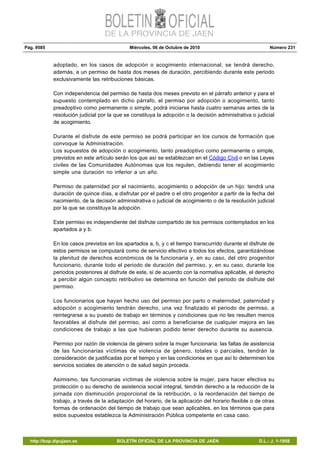 Pág. 9585 Miércoles, 06 de Octubre de 2010 Número 231
http://bop.dipujaen.es BOLETÍN OFICIAL DE LA PROVINCIA DE JAÉN D.L.: J. 1-1958
adoptado, en los casos de adopción o acogimiento internacional, se tendrá derecho,
además, a un permiso de hasta dos meses de duración, percibiendo durante este periodo
exclusivamente las retribuciones básicas.
Con independencia del permiso de hasta dos meses previsto en el párrafo anterior y para el
supuesto contemplado en dicho párrafo, el permiso por adopción o acogimiento, tanto
preadoptivo como permanente o simple, podrá iniciarse hasta cuatro semanas antes de la
resolución judicial por la que se constituya la adopción o la decisión administrativa o judicial
de acogimiento.
Durante el disfrute de este permiso se podrá participar en los cursos de formación que
convoque la Administración.
Los supuestos de adopción o acogimiento, tanto preadoptivo como permanente o simple,
previstos en este artículo serán los que así se establezcan en el Código Civil o en las Leyes
civiles de las Comunidades Autónomas que los regulen, debiendo tener el acogimiento
simple una duración no inferior a un año.
Permiso de paternidad por el nacimiento, acogimiento o adopción de un hijo: tendrá una
duración de quince días, a disfrutar por el padre o el otro progenitor a partir de la fecha del
nacimiento, de la decisión administrativa o judicial de acogimiento o de la resolución judicial
por la que se constituya la adopción.
Este permiso es independiente del disfrute compartido de los permisos contemplados en los
apartados a y b.
En los casos previstos en los apartados a, b, y c el tiempo transcurrido durante el disfrute de
estos permisos se computará como de servicio efectivo a todos los efectos, garantizándose
la plenitud de derechos económicos de la funcionaria y, en su caso, del otro progenitor
funcionario, durante todo el periodo de duración del permiso, y, en su caso, durante los
periodos posteriores al disfrute de este, si de acuerdo con la normativa aplicable, el derecho
a percibir algún concepto retributivo se determina en función del periodo de disfrute del
permiso.
Los funcionarios que hayan hecho uso del permiso por parto o maternidad, paternidad y
adopción o acogimiento tendrán derecho, una vez finalizado el periodo de permiso, a
reintegrarse a su puesto de trabajo en términos y condiciones que no les resulten menos
favorables al disfrute del permiso, así como a beneficiarse de cualquier mejora en las
condiciones de trabajo a las que hubieran podido tener derecho durante su ausencia.
Permiso por razón de violencia de género sobre la mujer funcionaria: las faltas de asistencia
de las funcionarias víctimas de violencia de género, totales o parciales, tendrán la
consideración de justificadas por el tiempo y en las condiciones en que así lo determinen los
servicios sociales de atención o de salud según proceda.
Asimismo, las funcionarias víctimas de violencia sobre la mujer, para hacer efectiva su
protección o su derecho de asistencia social integral, tendrán derecho a la reducción de la
jornada con disminución proporcional de la retribución, o la reordenación del tiempo de
trabajo, a través de la adaptación del horario, de la aplicación del horario flexible o de otras
formas de ordenación del tiempo de trabajo que sean aplicables, en los términos que para
estos supuestos establezca la Administración Pública competente en casa caso.
 