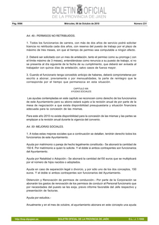 Pág. 9586 Miércoles, 06 de Octubre de 2010 Número 231
http://bop.dipujaen.es BOLETÍN OFICIAL DE LA PROVINCIA DE JAÉN D.L.: J. 1-1958
Art. 49.- PERMISOS NO RETRIBUIDOS.
1. Todos los funcionarios de carrera, con más de dos años de servicio podrá solicitar
licencia no retribuida cada dos años, con reserva del puesto de trabajo por el plazo de
máximo de tres meses, sin que el tiempo de permiso sea computable a ningún efecto.
2. Deberá ser solicitado con un mes de antelación, tanto el permiso como su prorroga ( con
el límite máximo de 3 meses), entendiéndose como renuncia a su puesto de trabajo, si no
se presenta al día siguiente de la fecha de su cumplimiento, que deberá ser avisada al
trabajador con quince días de antelación, salvo casos de fuerza mayor.
3. Cuando el funcionario tenga concedido anticipo de haberes, deberá comprometerse por
escrito a abonar, previamente o por mensualidades, la parte de reintegro que le
corresponda por el tiempo que permanezca en esta situación.
CAPITULO XIII:
AYUDAS SOCIALES.
Las ayudas contempladas en este capítulo se reconocen como derecho de los funcionarios
de este Ayuntamiento pero su abono estará sujeto a la revisión anual de por parte de la
mesa de negociación a que exista disponibilidad presupuestaria y situación financiera
adecuada para la concesión de las mismas.
Para este año 2010 no existe disponibilidad para la concesión de las mismas y las partes se
emplazan a la revisión anual durante la vigencia del convenio.
Art. 50- MEJORAS SOCIALES.
1. A todas estas mejoras sociales que a continuación se detallan, tendrán derecho todos los
funcionarios de este Ayuntamiento.
Ayuda por matrimonio o pareja de hecho legalmente constituida.- Se abonará la cantidad de
150 €. Por matrimonio a quien lo solicite. Y el doble si ambos contrayentes son funcionarios
del Ayuntamiento.
Ayuda por Natalidad o Adopción.- Se abonará la cantidad de150 euros que se multiplicará
por el número de hijos nacidos o adoptados.
Ayuda en caso de separación legal o divorcio, y por sólo uno de los dos conceptos, 150
euros. Y el doble si ambos contrayentes son funcionarios del Ayuntamiento.
Obtención y Renovación de permisos de conducción.- Por parte de la Corporación se
abonarán los gastos de renovación de los permisos de conducir al Personal funcionario que
por necesidades del puesto se les exija, previo informe favorable del Jefe respectivo y
presentación de facturas.
Ayuda por estudios.-
Anualmente y en el mes de octubre, el ayuntamiento abonara en este concepto una ayuda
 