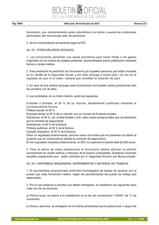 Pág. 9589 Miércoles, 06 de Octubre de 2010 Número 231
http://bop.dipujaen.es BOLETÍN OFICIAL DE LA PROVINCIA DE JAÉN D.L.: J. 1-1958
funcionario, que voluntariamente quiera adscribirse a la misma y asuma las condiciones
particulares del mencionado plan de pensiones.
3. Se irá incrementando anualmente según el IPC.
Art. 53.- OTRAS MEJORAS SOCIALES
1. Los funcionarios percibirán una ayuda económica para hacer frente a los gastos
originados por la compra de prótesis sanitarias, abonándoseles previa justificación mediante
factura y receta médica.
2. Esta prestación la percibirán los funcionarios por aquellas personas que están incluidas
en su cartilla de la Seguridad Social, y por el/la cónyuge y los/as hijos / as aún en el
supuesto de que no lo estén, siempre que acrediten la situación de paro.
3. En caso de que ambos cónyuges sean funcionarios municipales, estas prestaciones sólo
las percibirá uno de ellos.
4. Las cantidades, en su límite máximo, serán las siguientes:
Cristales o lentillas: el 30 % de su importe, debidamente justificado mediante la
correspondiente factura.
Prótesis dental: el 30 %.
Empaste dental: el 30 % de su importe, con un numero de 6 piezas anuales.
Ortodoncia: el 30 %, por unidad familiar y año, salvo casos excepcionales que se estudiaran
por la comisión de seguimiento.
Endodoncia: el 30 % de la factura.
Prótesis auditivas: el 30 % de la factura.
Calzado ortopédico: el 30 % de la factura.
Otras no reguladas anteriormente: para los casos concretos que se presenten se estará al
acuerdo que en consecuencia adopte la comisión de seguimiento.
En los supuestos indicados anteriormente, el 30% no superará el importe total de 200 euros.
5. Para el abono de estas prestaciones el funcionario deberá efectuar la petición
acompañada de receta médica y fotocopia de la factura compulsada. Quedaran excluidas
aquellas prestaciones que estén cubiertas por S. Seguridad Social o por Mutua privada.
Art. 54.- UNIFORMES, MAQUINARIA, HERRAMIENTAS Y MATERIAL DE TRABAJO.
1. El ayuntamiento proporcionara uniformes homologados de trabajo de acuerdo con el
puesto que cada funcionario realice, según las peculiaridades del puesto de trabajo que
desempeñe
2. Por lo que respecta a prendas que deban entregarse, se establecen las siguientes para
cada uno de los servicios:
a) Policía local: se estará a lo establecido en la ley de coordinación 13/2001 de 11 de
noviembre.
b) Obras y servicios: se entregará con la misma periodicidad que la policía local, o según las
 