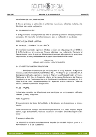 Pág. 9590 Miércoles, 06 de Octubre de 2010 Número 231
http://bop.dipujaen.es BOLETÍN OFICIAL DE LA PROVINCIA DE JAÉN D.L.: J. 1-1958
necesidades que cada puesto requiera.
3. Queda prohibida la utilización de uniformes, maquinaria, teléfonos, material, etc.
Municipal para usos particulares.
Art. 55.- PELIGROSIDAD.
1. El Ayuntamiento se compromete de dotar al personal que realice trabajos penosos o
peligrosos, del material o utensilios necesarios para la realización de sus tareas.
CAPITULO XIV: SALUD LABORAL.
Art. 56.- MARCO GENERAL DE APLICACIÓN.
En materia de Seguridad e higiene en el trabajo se estará a o estipulado por la Ley 31/95 de
8 de Noviembre de prevención de Riesgos laborales y su reglamento. Asimismo el
Ayuntamiento a través de empresa del sector se compromete a la redacción de un proyecto
de prevención de Riesgos laborales que recoja los distintos centros de trabajo.
CAPITULO XV:
RÉGIMEN DISCIPLINARIO E INCOMPATIBILIDADES.
Art. 57.- DISPOSICIONES DE APLICACIÓN.
1. El régimen disciplinario se rige por lo dispuesto en la Ley 30/84 de 2 de Agosto de
medidas para la reforma de la Función Pública, R.D.L. 781/86 por el que se aprueba el T.R.
de disposiciones legales vigentes en materia de Régimen Local, legislación sobre la Función
Pública de la C.C. A.A. de Andalucía, relativa en la materia, Reglamento de Régimen
Disciplinario de los Funcionarios/ as de la Administración del Estado, aprobado por R.D.
33/86 de 10 de Enero y supletoriamente por la Legislación de Funcionarios/ as Civiles del
Estado y demás disposiciones de aplicación.
Art. 58. – FALTAS.
1.- Las faltas cometidas por el funcionario en el ejercicio de sus funciones serán calificadas
de leves, graves y muy graves.
Faltas muy graves:
El incumplimiento del deber de fidelidad a la Constitución en el ejercicio de la función
publica.
Toda actuación que suponga discriminación por razón de raza, sexo, religión, lengua,
opinión, lugar de nacimiento, vecindad o cualquier condición o circunstancia personal o
social
El abandono del servicio
La adopción de acuerdo manifiestamente ilegales que causen perjuicio grave a la
Administración o a los ciudadanos.
 