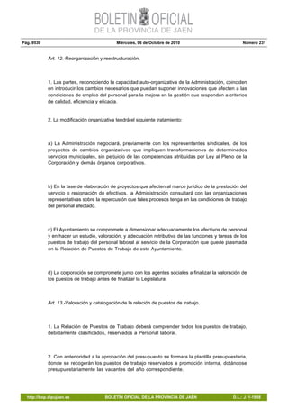Pág. 9530 Miércoles, 06 de Octubre de 2010 Número 231
http://bop.dipujaen.es BOLETÍN OFICIAL DE LA PROVINCIA DE JAÉN D.L.: J. 1-1958
Art. 12.-Reorganización y reestructuración.
1. Las partes, reconociendo la capacidad auto-organizativa de la Administración, coinciden
en introducir los cambios necesarios que puedan suponer innovaciones que afecten a las
condiciones de empleo del personal para la mejora en la gestión que respondan a criterios
de calidad, eficiencia y eficacia.
2. La modificación organizativa tendrá el siguiente tratamiento:
a) La Administración negociará, previamente con los representantes sindicales, de los
proyectos de cambios organizativos que impliquen transformaciones de determinados
servicios municipales, sin perjuicio de las competencias atribuidas por Ley al Pleno de la
Corporación y demás órganos corporativos.
b) En la fase de elaboración de proyectos que afecten al marco jurídico de la prestación del
servicio o resignación de efectivos, la Administración consultará con las organizaciones
representativas sobre la repercusión que tales procesos tenga en las condiciones de trabajo
del personal afectado.
c) El Ayuntamiento se compromete a dimensionar adecuadamente los efectivos de personal
y en hacer un estudio, valoración, y adecuación retributiva de las funciones y tareas de los
puestos de trabajo del personal laboral al servicio de la Corporación que quede plasmada
en la Relación de Puestos de Trabajo de este Ayuntamiento.
d) La corporación se compromete junto con los agentes sociales a finalizar la valoración de
los puestos de trabajo antes de finalizar la Legislatura.
Art. 13.-Valoración y catalogación de la relación de puestos de trabajo.
1. La Relación de Puestos de Trabajo deberá comprender todos los puestos de trabajo,
debidamente clasificados, reservados a Personal laboral.
2. Con anterioridad a la aprobación del presupuesto se formara la plantilla presupuestaria,
donde se recogerán los puestos de trabajo reservados a promoción interna, dotándose
presupuestariamente las vacantes del año correspondiente.
 