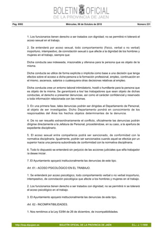 Pág. 9593 Miércoles, 06 de Octubre de 2010 Número 231
http://bop.dipujaen.es BOLETÍN OFICIAL DE LA PROVINCIA DE JAÉN D.L.: J. 1-1958
1. Los funcionarios tienen derecho a ser tratados con dignidad; no se permitirá ni tolerará el
acoso sexual en el trabajo.
2. Se entenderá por acoso sexual, todo comportamiento (físico, verbal o no verbal)
inoportuno, intempestivo, de connotación sexual o que afecte a la dignidad de los hombres y
mujeres en el trabajo, siempre que:
Dicha conducta sea indeseada, irrazonable y ofensiva para la persona que es objeto de la
misma.
Dicha conducta se utilice de forma explícita o implícita como base a una decisión que tenga
efectos sobre el acceso a dicha persona a la formación profesional, empleo, continuación en
el mismo, ascensos, salarios o cualesquiera otras decisiones relativas al empleo.
Dicha conducta cree un entorno laboral intimidatorio, hostil o humillante para la persona que
es objeto de la misma. Se garantizará a los/ las trabajadores que sean objeto de dichas
conductas, el derecho a presentar denuncias, así como el carácter confidencial y reservado
a toda información relacionada con las mismas.
3. En una primera fase, tales denuncias podrán ser dirigidas al Departamento de Personal,
al objeto de ser investigadas. Dicho Departamento pondrá en conocimiento de los
responsables del Área los hechos objetos determinantes de la denuncia.
4. De no ser resuelto extraordinariamente el conflicto, oficialmente las denuncias podrán
dirigirse directamente a la Jefatura de Personal, procediéndose, en su caso, a la apertura de
expediente disciplinario.
5. El acoso sexual entre compañeros podrá ser sancionado, de conformidad con la
normativa disciplinaria. Igualmente, podrán ser sancionados cuando aquel se efectúe por un
superior hacia una persona subordinada de conformidad con la normativa disciplinaria.
6. Todo lo dispuesto se entenderá sin perjuicio de las acciones judiciales que el/la trabajador
/a desee iniciar.
7. El Ayuntamiento apoyará institucionalmente las denuncias de este tipo.
Art. 61.- ACOSO PSICOLÓGICO EN EL TRABAJO.
1. Se entenderá por acoso psicológico, todo comportamiento verbal o no verbal inoportuno,
intempestivo, de connotación psicológica que afecte a los hombres y mujeres en el trabajo.
2. Los funcionarios tienen derecho a ser tratados con dignidad, no se permitirá ni se tolerará
el acoso psicológico en el trabajo.
3. El Ayuntamiento apoyará institucionalmente las denuncias de este tipo.
Art. 62.- INCOMPATIBILIDADES.
1. Nos remitimos a la Ley 53/84 de 26 de diciembre, de incompatibilidades.
 