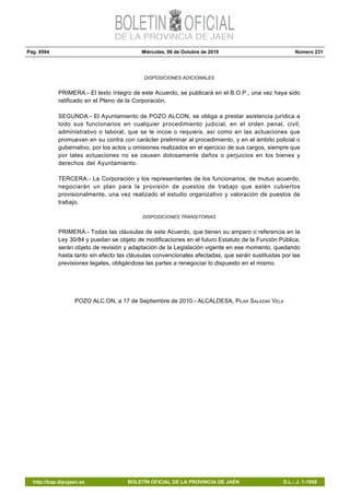Pág. 9594 Miércoles, 06 de Octubre de 2010 Número 231
http://bop.dipujaen.es BOLETÍN OFICIAL DE LA PROVINCIA DE JAÉN D.L.: J. 1-1958
DISPOSICIONES ADICIONALES
PRIMERA.- El texto íntegro de este Acuerdo, se publicará en el B.O.P., una vez haya sido
ratificado en el Pleno de la Corporación.
SEGUNDA.- El Ayuntamiento de POZO ALCON, se obliga a prestar asistencia jurídica a
todo sus funcionarios en cualquier procedimiento judicial, en el orden penal, civil,
administrativo o laboral, que se le incoe o requiera, así como en las actuaciones que
promuevan en su contra con carácter preliminar al procedimiento, y en el ámbito policial o
gubernativo, por los actos u omisiones realizados en el ejercicio de sus cargos, siempre que
por tales actuaciones no se causen dolosamente daños o perjuicios en los bienes y
derechos del Ayuntamiento.
TERCERA.- La Corporación y los representantes de los funcionarios, de mutuo acuerdo,
negociarán un plan para la provisión de puestos de trabajo que estén cubiertos
provisionalmente, una vez realizado el estudio organizativo y valoración de puestos de
trabajo.
DISPOSICIONES TRANSITORIAS
PRIMERA.- Todas las cláusulas de este Acuerdo, que tienen su amparo o referencia en la
Ley 30/84 y puedan se objeto de modificaciones en el futuro Estatuto de la Función Pública,
serán objeto de revisión y adaptación de la Legislación vigente en ese momento, quedando
hasta tanto sin efecto las cláusulas convencionales afectadas, que serán sustituidas por las
previsiones legales, obligándose las partes a renegociar lo dispuesto en el mismo.
POZO ALC.ON, a 17 de Septiembre de 2010.- ALCALDESA, PILAR SALAZAR VELA
 