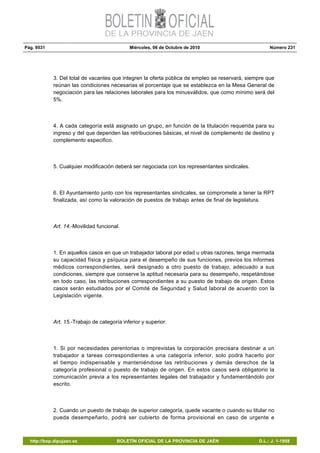 Pág. 9531 Miércoles, 06 de Octubre de 2010 Número 231
http://bop.dipujaen.es BOLETÍN OFICIAL DE LA PROVINCIA DE JAÉN D.L.: J. 1-1958
3. Del total de vacantes que integren la oferta pública de empleo se reservará, siempre que
reúnan las condiciones necesarias el porcentaje que se establezca en la Mesa General de
negociación para las relaciones laborales para los minusválidos, que como mínimo será del
5%.
4. A cada categoría está asignado un grupo, en función de la titulación requerida para su
ingreso y del que dependen las retribuciones básicas, el nivel de complemento de destino y
complemento especifico.
5. Cualquier modificación deberá ser negociada con los representantes sindicales.
6. El Ayuntamiento junto con los representantes sindicales, se compromete a tener la RPT
finalizada, así como la valoración de puestos de trabajo antes de final de legislatura.
Art. 14.-Movilidad funcional.
1. En aquellos casos en que un trabajador laboral por edad u otras razones, tenga mermada
su capacidad física y psíquica para el desempeño de sus funciones, previos los informes
médicos correspondientes, será designado a otro puesto de trabajo, adecuado a sus
condiciones, siempre que conserve la aptitud necesaria para su desempeño, respetándose
en todo caso, las retribuciones correspondientes a su puesto de trabajo de origen. Estos
casos serán estudiados por el Comité de Seguridad y Salud laboral de acuerdo con la
Legislación vigente.
Art. 15.-Trabajo de categoría inferior y superior.
1. Si por necesidades perentorias o imprevistas la corporación precisara destinar a un
trabajador a tareas correspondientes a una categoría inferior, solo podrá hacerlo por
el tiempo indispensable y manteniéndose las retribuciones y demás derechos de la
categoría profesional o puesto de trabajo de origen. En estos casos será obligatorio la
comunicación previa a los representantes legales del trabajador y fundamentándolo por
escrito.
2. Cuando un puesto de trabajo de superior categoría, quede vacante o cuando su titular no
pueda desempeñarlo, podrá ser cubierto de forma provisional en caso de urgente e
 