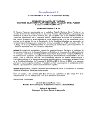 Convenio Cambiario N° 30 
(Gaceta Oficial Nº 40.504 del 24 de septiembre de 2014) 
REPÚBLICA BOLIVARIANA DE VENEZUELA 
MINISTERIO DEL PODER POPULAR DE ECONOMÍA, FINANZAS Y BANCA PÚBLICA 
BANCO CENTRAL DE VENEZUELA 
CONVENIO CAMBIARIO N° 30 
El Ejecutivo Nacional, representada por el ciudadano Rodolfo Clemente Marco Torres, en su 
carácter de Ministro del Poder Popular de Economía, Finanzas y Banca Pública, autorizado por el 
Decreto N° 2.278 de fecha 21 de enero de 2003, por una parte; y por la otra, el Banco Central de 
Venezuela, representado por su Presidente, Nelson J. Merentes D., autorizado por el Directorio de 
ese Instituto en sesión N° 4.745 celebrada al 23 de septiembre de 2014, de conformidad con lo 
previsto en el artículo 318 de la Constitución de la República Bolivariana de Venezuela, en 
concordancia con lo dispuesto en los artículos 5, 7, numerales 2), 5) y 7), 21, numerales 16) y 17), 
34, 122 y 124 de la Ley del Banco Central de Venezuela; así como el 3 del Convenio Cambiario N° 
1 del 05 de febrero de 2003, han convenido lo siguiente: 
Artículo 1.- A partir de la entrada en vigencia del presente Convenio Cambiario, la liquidación de 
las operaciones de venta de divisas efectuadas por Petróleos de Venezuela, S.A. al Banco Central 
de Venezuela a los fines de la entrega en bolívares al Fondo de Desarrollo Nacional (FONDEN) de 
las contribuciones especiales a que se refiere la Ley de Reforma Parcial del Decreto N° 8.807 con 
Rango, Valor y Fuerza de Ley que Crea Contribución Especial por Precios Extraordinarios y 
Precios Exorbitantes en el Mercado Internacional de Hidrocarburos, publicada en la Gaceta Oficial 
de la República Bolivariana de Venezuela N° 40.114 del 20 de febrero de 2013, en el supuesto 
previsto en el primer aparte del artículo 10 ejusdem, se hará a cualesquiera de los tipos de cambio 
oficiales a que se contraen los Convenios Cambiarios vigentes. 
Artículo 2.- El presente Convenio Cambiario entrara en vigor el día de su, publicación en la Gaceta 
Oficial de la República Bolivariana de Venezuela. 
Dado en Caracas, a los veintitrés (23) días del mes de septiembre de 2014 Años 204° de la 
Independencia, 155° de la Federación y 15° de la Revolución Bolivariana. 
Comuníquese y publíquese. 
Rodolfo Clemente Marco Torres 
Ministro del Poder Popular de Economía, Finanzas y Banca Pública 
Nelson J. Merentes D. 
Presidente del Banco Central de Venezuela 
