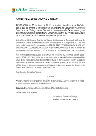 NÚMERO 124
Miércoles, 29 de junio de 2022
30595
CONSEJERÍA DE EDUCACIÓN Y EMPLEO
RESOLUCIÓN de 25 de junio de 2022, de la Dirección General de Trabajo,
por la que se ordena la inscripción en el Registro de Convenios y Acuerdos
Colectivos de Trabajo de la Comunidad Autónoma de Extremadura y se
dispone la publicación del texto del Convenio Colectivo de Trabajo del Campo
de la Comunidad Autónoma de Extremadura. (2022062076)
Visto el texto del Convenio Colectivo de Trabajo del Campo de la Comunidad Autónoma de
Extremadura (código 81000095012001), que ha sido suscrito el 24 de junio de 2022 por una
parte, en la representación empresarial, por AFRUEX, APAG EXTREMADURA ASAJA, UPA UCE
EXTREMADURA y COORDINADORA AGRARIA DE EXTREMADURA COAG y, de otra, en nombre de
los trabajadores, por los sindicatos CCOO de Industria de Extremadura y UGT FICA Extremadura.
Y de conformidad con lo dispuesto en el artículo 90, apartados 2 y 3, del Real Decreto Legis-
lativo 2/2015, de 23 de octubre, por el que se aprueba el Texto Refundido de la Ley del Es-
tatuto de los Trabajadores, Real Decreto 713/2010, de 28 de mayo, sobre registro y depósito
de convenios y acuerdos colectivos de trabajo y planes de igualdad, y artículo 6 del Decreto
187/2018, de 13 de noviembre, que crea el Registro de Convenios y Acuerdos Colectivos de
Trabajo de la Comunidad Autónoma de Extremadura,
Esta Dirección General de Trabajo,
ACUERDA
Primero. Ordenar su inscripción en el Registro de Convenios y Acuerdos Colectivos de Traba-
jo de la Comunidad Autónoma de Extremadura.
Segundo. Disponer su publicación en el Diario Oficial de Extremadura.
Mérida, 25 de junio de 2022.
La Directora General de Trabajo,
MARÍA SANDRA PACHECO MAYA
 