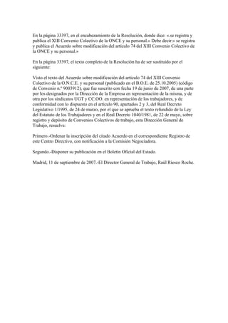 En la página 33397, en el encabezamiento de la Resolución, donde dice: «.se registra y
publica el XIII Convenio Colectivo de la ONCE y su personal.» Debe decir:» se registra
y publica el Acuerdo sobre modificación del artículo 74 del XIII Convenio Colectivo de
la ONCE y su personal.»
En la página 33397, el texto completo de la Resolución ha de ser sustituido por el
siguiente:
Visto el texto del Acuerdo sobre modificación del artículo 74 del XIII Convenio
Colectivo de la O.N.C.E. y su personal (publicado en el B.O.E. de 25.10.2005) (código
de Convenio n.º 9003912), que fue suscrito con fecha 19 de junio de 2007, de una parte
por los designados por la Dirección de la Empresa en representación de la misma, y de
otra por los sindicatos UGT y CC.OO. en representación de los trabajadores, y de
conformidad con lo dispuesto en el artículo 90, apartados 2 y 3, del Real Decreto
Legislativo 1/1995, de 24 de marzo, por el que se aprueba el texto refundido de la Ley
del Estatuto de los Trabajadores y en el Real Decreto 1040/1981, de 22 de mayo, sobre
registro y depósito de Convenios Colectivos de trabajo, esta Dirección General de
Trabajo, resuelve:
Primero.-Ordenar la inscripción del citado Acuerdo en el correspondiente Registro de
este Centro Directivo, con notificación a la Comisión Negociadora.
Segundo.-Disponer su publicación en el Boletín Oficial del Estado.
Madrid, 11 de septiembre de 2007.-El Director General de Trabajo, Raúl Riesco Roche.
 
