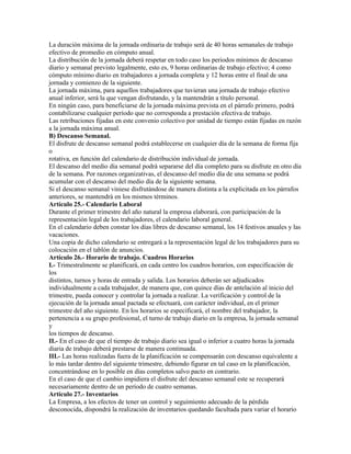 La duración máxima de la jornada ordinaria de trabajo será de 40 horas semanales de trabajo
efectivo de promedio en cómputo anual.
La distribución de la jornada deberá respetar en todo caso los periodos mínimos de descanso
diario y semanal previsto legalmente, esto es, 9 horas ordinarias de trabajo efectivo; 4 como
cómputo mínimo diario en trabajadores a jornada completa y 12 horas entre el final de una
jornada y comienzo de la siguiente.
La jornada máxima, para aquellos trabajadores que tuvieran una jornada de trabajo efectivo
anual inferior, será la que vengan disfrutando, y la mantendrán a título personal.
En ningún caso, para beneficiarse de la jornada máxima prevista en el párrafo primero, podrá
contabilizarse cualquier período que no corresponda a prestación efectiva de trabajo.
Las retribuciones fijadas en este convenio colectivo por unidad de tiempo están fijadas en razón
a la jornada máxima anual.
B) Descanso Semanal.
El disfrute de descanso semanal podrá establecerse en cualquier día de la semana de forma fija
o
rotativa, en función del calendario de distribución individual de jornada.
El descanso del medio día semanal podrá separarse del día completo para su disfrute en otro día
de la semana. Por razones organizativas, el descanso del medio día de una semana se podrá
acumular con el descanso del medio día de la siguiente semana.
Si el descanso semanal viniese disfrutándose de manera distinta a la explicitada en los párrafos
anteriores, se mantendrá en los mismos términos.
Artículo 25.- Calendario Laboral
Durante el primer trimestre del año natural la empresa elaborará, con participación de la
representación legal de los trabajadores, el calendario laboral general.
En el calendario deben constar los días libres de descanso semanal, los 14 festivos anuales y las
vacaciones.
Una copia de dicho calendario se entregará a la representación legal de los trabajadores para su
colocación en el tablón de anuncios.
Artículo 26.- Horario de trabajo. Cuadros Horarios
I.- Trimestralmente se planificará, en cada centro los cuadros horarios, con especificación de
los
distintos, turnos y horas de entrada y salida. Los horarios deberán ser adjudicados
individualmente a cada trabajador, de manera que, con quince días de antelación al inicio del
trimestre, pueda conocer y controlar la jornada a realizar. La verificación y control de la
ejecución de la jornada anual pactada se efectuará, con carácter individual, en el primer
trimestre del año siguiente. En los horarios se especificará, el nombre del trabajador, la
pertenencia a su grupo profesional, el turno de trabajo diario en la empresa, la jornada semanal
y
los tiempos de descanso.
II.- En el caso de que el tiempo de trabajo diario sea igual o inferior a cuatro horas la jornada
diaria de trabajo deberá prestarse de manera continuada.
III.- Las horas realizadas fuera de la planificación se compensarán con descanso equivalente a
lo más tardar dentro del siguiente trimestre, debiendo figurar en tal caso en la planificación,
concentrándose en lo posible en días completos salvo pacto en contrario.
En el caso de que el cambio impidiera el disfrute del descanso semanal este se recuperará
necesariamente dentro de un período de cuatro semanas.
Artículo 27.- Inventarios
La Empresa, a los efectos de tener un control y seguimiento adecuado de la pérdida
desconocida, dispondrá la realización de inventarios quedando facultada para variar el horario
 
