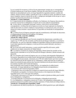 Ley en cuestión les reconozca, en favor de otro representante siempre que se corresponda con
el mismo sindicato por el que fueron elegidos. Para que ello surta efecto, la cesión de horas
habrá de ser presentada por escrito, en la que figurarán los siguientes extremos: nombre del
cedente, número de horas cedidas y período por el que se efectúa la cesión, que habrá de ser por
meses completos, hasta un máximo de un año, y siempre por anticipado al mes en que se vaya a
producir la utilización de las horas por el sindicato.
Artículo 57.- Cuotas Sindicales.
I.- A requerimiento de los trabajadores afiliados a los Sindicatos, las Empresas descontarán en
la nómina mensual de los trabajadores el importe de la cuota sindical correspondiente.
II.- A estos efectos, el trabajador interesado, remitirá, a través de la sección sindical
correspondiente, a la Dirección de la Empresa un escrito en el que expresará con claridad la
orden de descuento, la central o sindicato al que pertenece, la cuantía de la cuota, así como el
número de cuenta corriente o caja de ahorros a la que debe ser transferida la correspondiente
cantidad.
III.- La Dirección de la Empresa entregará copia de la transferencia o del listado de descuentos
a la Representación Sindical en la Empresa, si la hubiere.
CAPITULO VIII.- SALUD LABORAL
Artículo 58.- Salud Laboral.
I.- Las empresas afectadas por este Convenio cumplirán las disposiciones contenidas en la
vigente Ley 31/1995, de 8 de noviembre, de Prevención de Riesgos Laborales y su normativa
de desarrollo, así como las especiales medidas de seguridad e higiene de especial aplicación a
la actividad específica de la empresa y a la de sus diversos centros laborales, secciones o
departamentos.
II.- En el seno del comité intercentros, o como comisión específica del mismo, podrá
establecerse un órgano intercentros de Salud Laboral.
III.- La empresa constituirá los órganos de Seguridad y Salud Laboral de acuerdo con las
disposiciones contenidas en la Ley de Prevención de Riesgos Laborales y demás normativa de
desarrollo.
IV.- Los miembros del Comité de Empresa que a su vez hayan sido designados Delegados de
Prevención, dispondrán de un crédito horario adicional para el desempeño de sus funciones
como delegados de prevención, consistente en un 30% del crédito horario que tiene reconocido
en virtud del artículo 68 del Estatuto de los Trabajadores, crédito adicional que no podrá ser
objeto de acumulación para realizar otras funciones distintas de las de prevención ni cesibles a
los restantes miembros del Comité de Empresa.
Será considerado como tiempo de trabajo efectivo, sin imputación al crédito horario
garantizado, el tiempo dedicado por los delegados de prevención correspondiente a:
- Las reuniones del Comité de Seguridad y Salud.
- Cualesquiera otras convocadas por la empresa en materia de prevención de riesgos laborales.
- El destinado a acompañar a los técnicos de prevención y a los inspectores de trabajo y
seguridad social, en las visitas que éstos realicen.
- El destinado a personarse en el lugar de los hechos cuando se produzcan daños para la salud
de los trabajadores y trabajadoras
- El tiempo dedicado a la formación de los delegados y delegadas de prevención.
V.- Los trabajadores y trabajadoras menores de 18 años y las trabajadoras embarazadas o en
periodo de lactancia no podrán realizar jornadas superiores a 8 horas diarias de trabajo efectivo.
Artículo 59.- Formación para Seguridad y Salud
En cumplimiento del deber de protección, el empresario deberá garantizar que cada trabajador
 