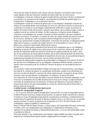 sobre éstas por parte de quienes sean o hayan sido sus cónyuges o de quienes estén o hayan
estado ligados a ellas por relaciones similares de afectividad, aun sin convivencia.
La trabajadora victima de violencia de género tendrá derecho, para hacer efectiva su protección
o su derecho a la asistencia social integral, a la reducción de jornada por guarda legal en el
Estatuto de los Trabajadores y en el presente Convenio.
La trabajadora victima de violencia de género que se vea obligada a abandonar el puesto de
trabajo en la localidad donde venía prestando sus servicios, para hacer efectiva su protección o
su derecho a la asistencia social integral, tendrá derecho preferente a ocupar otro puesto de
trabajo, del mismo Grupo profesional o categoría equivalente, que la empresa tenga vacante en
cualquier otro de sus centros de trabajo. En tales supuestos, la empresa estará obligada a
comunicar a la trabajadora las vacantes existentes en dicho momento o las que se pudieran
producir en el futuro. El traslado o el cambio de centro de trabajo tendrán una duración inicial
de seis meses, durante los cuales la empresa tendrá la obligación de reservar el puesto de
trabajo que anteriormente ocupaba la trabajadora. Terminado este período, la trabajadora podrá
optar entre el regreso a su puesto de trabajo anterior o la continuidad en el nuevo. En este
último caso, decaerá la mencionada obligación de reserva.
El contrato de trabajo podrá suspenderse por decisión de la trabajadora que se vea obligada a
abandonar su puesto de trabajo como consecuencia de ser victima de violencia de genero. El
periodo de suspensión tendrá una duración inicial que no podrá exceder de seis meses, salvo
que de las actuaciones de tutela judicial resultase que la efectividad del derecho de protección
de la victima requiriese la continuidad de la suspensión. En este caso, el juez podrá prorrogar la
suspensión por periodos de tres meses, con un máximo de dieciocho meses.
El contrato de trabajo podrá extinguirse de conformidad a lo dispuesto en el articulo 49 del ET,
por decisión de la trabajadora que se vea obligada a abandonar definitivamente su puesto de
trabajo como consecuencia de ser víctima de violencia de genero sin necesidad de preaviso
alguno.
Las ausencias o faltas de puntualidad al trabajo motivadas por la situación física o psicológica
derivada de la violencia de género se considerarán justificadas, cuando así lo determinen los
servicios sociales de atención o servicios de salud, según proceda, sin perjuicio de que dichas
ausencias sean comunicadas por la trabajadora a la empresa a la mayor brevedad.
Las situaciones de viole ncia que dan lugar al reconocimiento de los derechos regulados en este
Convenio se acreditarán con la orden de protección a favor de la víctima. Excepcionalmente,
será título de acreditación de esta situación, el informe del Ministerio Fiscal que indique la
existencia de indicios de que la demandante es víctima de violencia de género hasta tanto se
dicte la orden de protección
CAPITULO IX.- CONDICIONES SOCIALES
Artículo 64.- Incapacidad Temporal.
1.- En el caso de situación legal de Incapacidad Temporal (IT), en el que la Seguridad Social o
la Mutua Patronal reconozca el pago de prestaciones, la empresa, desde el primer día y durante
el tiempo en el que el trabajador tenga derecho a prestaciones económicas, complementará las
mismas hasta la expedición del parte de alta por cualquier causa y, en todo caso, por un período
máximo de hasta 12 meses, sin perjuicio de lo dispuesto en el Art. 20.4 del Estatuto de los
Trabajadores, según se establece a continuación:
Hasta el 100 por 100 del Salario Grupo o, si fuera mayor, del Salario Base Personal, incluyendo
en ambos casos, los complementos por antigüedad y Complementos Personales en los
supuestos de accidente de trabajo y enfermedad profesional y, en el caso de enfermedad común
y accidente no laboral.
Para tener derecho a este complemento será requisito imprescindible que obren en poder de la
empresa los correspondientes partes médicos reglamentarios en tiempo y forma.
 