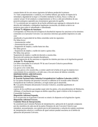 cometa dentro de los seis meses siguientes de haberse producido la primera.
14. Todo comportamiento o conducta, en el ámbito laboral, que atente al respeto de la
intimidad y dignidad de la mujer o el hombre mediante la ofensa, física o verbal, de
carácter sexual. Si tal conducta o comportamiento se lleva a cabo prevaliéndose de una
posición jerárquica supondrá una circunstancia agravante de aquélla.
15. La comisión por un superior de un hecho arbitrario que suponga la vulneración de un
derecho del trabajador o trabajadora legalmente reconocido, de donde se derive un
perjuicio grave para el subordinado o subordinada.
Artículo 71.-Régimen de Sanciones.
Corresponde a la Dirección de la Empresa la facultad de imponer las sanciones en los términos
contenidos en el presente Convenio. Las sanciones máximas que podrán imponerse en cada
caso
atendiendo a la gravedad de las faltas cometidas serán las siguientes:
Por faltas leves:
- Amonestación verbal.
- Amonestación por escrito.
- Suspensión de empleo y sueldo hasta tres días.
Por faltas graves:
- Suspensión de empleo y sueldo de cuatro a quince días.
Por faltas muy graves:
Suspensión de empleo y sueldo de dieciséis a sesenta días.
Rescisión del contrato por despido disciplinario.
Para la imposición de las sanciones se seguirán los trámites previstos en la legislación general.
Artículo 72.- Prescripción.
Las faltas enunciadas en el artículo 70º de este Convenio Colectivo prescribirán:
Las leves a los diez días.
Las graves a los veinte días.
Las muy graves a los sesenta días, a contar a partir de la fecha en la que la empresa tuvo
conocimiento de su comisión y, en todo caso, a los seis meses de haberse cometido.
DISPOSICIONES ADICIONALES.
Disposición Adicional Primera.
II Acuerdo Nacional Sobre Solución Extrajudicial de Conflictos Laborales (ASEC).
I.- Las partes firmantes del presente Convenio se adhieren al II Acuerdo sobre Solución
Extrajudicial de Conflictos Laborales y al regla mento que lo desarrolla.
II.- Las partes firmantes del presente Convenio Colectivo, acuerdan igualmente el
sometimiento
expreso de los conflictos que puedan surgir entre las partes, a los procedimientos de Mediación,
Arbitraje y Conciliación que tengan un ámbito específico, igual o inferior al de la respectiva
Comunidad Autónoma.
Disposición Adicional Segunda.
En lo no previsto en el presente Convenio se estará a lo dispuesto en la legislación vigente.
Disposición Adicional Tercera.
Comisión Mixta de Interpretación.
Se constituirá una Comisión Paritaria de interpretación y aplicación de lo pactado compuesta
por dos miembros de cada una de las partes firmantes de este Convenio Colectivo que
entenderá, necesariamente, con carácter previo del tratamiento y solución de cuántas cuestiones
de interpretación colectiva y conflictos de igual carácter puedan suscitarse en el ámbito de
aplicación del presente Convenio.
 