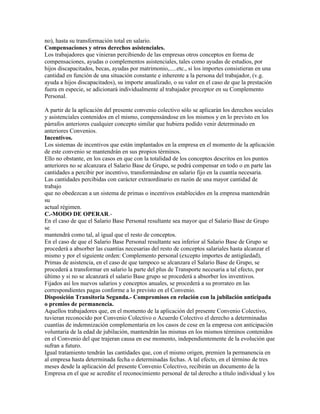 no), hasta su transformación total en salario.
Compensaciones y otros derechos asistenciales.
Los trabajadores que vinieran percibiendo de las empresas otros conceptos en forma de
compensaciones, ayudas o complementos asistenciales, tales como ayudas de estudios, por
hijos discapacitados, becas, ayudas por matrimonio,.....etc., si los importes consistieran en una
cantidad en función de una situación constante e inherente a la persona del trabajador, (v.g.
ayuda a hijos discapacitados), su importe anualizado, o su valor en el caso de que la prestación
fuera en especie, se adicionará individualmente al trabajador preceptor en su Complemento
Personal.
A partir de la aplicación del presente convenio colectivo sólo se aplicarán los derechos sociales
y asistenciales contenidos en el mismo, compensándose en los mismos y en lo previsto en los
párrafos anteriores cualquier concepto similar que hubiera podido venir determinado en
anteriores Convenios.
Incentivos.
Los sistemas de incentivos que están implantados en la empresa en el momento de la aplicación
de este convenio se mantendrán en sus propios términos.
Ello no obstante, en los casos en que con la totalidad de los conceptos descritos en los puntos
anteriores no se alcanzara el Salario Base de Grupo, se podrá compensar en todo o en parte las
cantidades a percibir por incentivo, transformándose en salario fijo en la cuantía necesaria.
Las cantidades percibidas con carácter extraordinario en razón de una mayor cantidad de
trabajo
que no obedezcan a un sistema de primas o incentivos establecidos en la empresa mantendrán
su
actual régimen.
C.-MODO DE OPERAR.-
En el caso de que el Salario Base Personal resultante sea mayor que el Salario Base de Grupo
se
mantendrá como tal, al igual que el resto de conceptos.
En el caso de que el Salario Base Personal resultante sea inferior al Salario Base de Grupo se
procederá a absorber las cuantías necesarias del resto de conceptos salariales hasta alcanzar el
mismo y por el siguiente orden: Complemento personal (excepto importes de antigüedad),
Primas de asistencia, en el caso de que tampoco se alcanzara el Salario Base de Grupo, se
procederá a transformar en salario la parte del plus de Transporte necesaria a tal efecto, por
último y si no se alcanzará el salario Base grupo se procederá a absorber los inventivos.
Fijados así los nuevos salarios y conceptos anuales, se procederá a su prorrateo en las
correspondientes pagas conforme a lo previsto en el Convenio.
Disposición Transitoria Segunda.- Compromisos en relación con la jubilación anticipada
o premios de permanencia.
Aquellos trabajadores que, en el momento de la aplicación del presente Convenio Colectivo,
tuvieran reconocido por Convenio Colectivo o Acuerdo Colectivo el derecho a determinadas
cuantías de indemnización complementaria en los casos de cese en la empresa con anticipación
voluntaria de la edad de jubilación, mantendrán las mismas en los mismos términos contenidos
en el Convenio del que trajeran causa en ese momento, independientemente de la evolución que
sufran a futuro.
Igual tratamiento tendrán las cantidades que, con el mismo origen, premien la permanencia en
al empresa hasta determinada fecha o determinadas fechas. A tal efecto, en el término de tres
meses desde la aplicación del presente Convenio Colectivo, recibirán un documento de la
Empresa en el que se acredite el reconocimiento personal de tal derecho a título individual y los
 