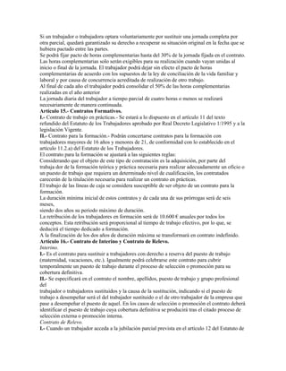 Si un trabajador o trabajadora optara voluntariamente por sustituir una jornada completa por
otra parcial, quedará garantizado su derecho a recuperar su situación original en la fecha que se
hubiera pactado entre las partes.
Se podrá fijar pacto de horas complementarias hasta del 30% de la jornada fijada en el contrato.
Las horas complementarias solo serán exigibles para su realización cuando vayan unidas al
inicio o final de la jornada. El trabajador podrá dejar sin efecto el pacto de horas
complementarias de acuerdo con los supuestos de la ley de conciliación de la vida familiar y
laboral y por causa de concurrencia acreditada de realización de otro trabajo.
Al final de cada año el trabajador podrá consolidar el 50% de las horas complementarias
realizadas en el año anterior
La jornada diaria del trabajador a tiempo parcial de cuatro horas o menos se realizará
necesariamente de manera continuada.
Artículo 15.- Contratos Formativos.
I.- Contrato de trabajo en prácticas.- Se estará a lo dispuesto en el artículo 11 del texto
refundido del Estatuto de los Trabajadores aprobado por Real Decreto Legislativo 1/1995 y a la
legislación Vigente.
II.- Contrato para la formación.- Podrán concertarse contratos para la formación con
trabajadores mayores de 16 años y menores de 21, de conformidad con lo establecido en el
artículo 11.2.a) del Estatuto de los Trabajadores.
El contrato para la formación se ajustará a las siguientes reglas:
Considerando que el objeto de este tipo de contratación es la adquisición, por parte del
trabaja dor de la formación teórica y práctica necesaria para realizar adecuadamente un oficio o
un puesto de trabajo que requiera un determinado nivel de cualificación, los contratados
carecerán de la titulación necesaria para realizar un contrato en prácticas.
El trabajo de las líneas de caja se considera susceptible de ser objeto de un contrato para la
formación.
La duración mínima inicial de estos contratos y de cada una de sus prórrogas será de seis
meses,
siendo dos años su periodo máximo de duración.
La retribución de los trabajadores en formación será de 10.600 € anuales por todos los
conceptos. Esta retribución será proporcional al tiempo de trabajo efectivo, por lo que, se
deducirá el tiempo dedicado a formación.
A la finalización de los dos años de duración máxima se transformará en contrato indefinido.
Artículo 16.- Contrato de Interino y Contrato de Relevo.
Interino.
I.- Es el contrato para sustituir a trabajadores con derecho a reserva del puesto de trabajo
(maternidad, vacaciones, etc.). Igualmente podrá celebrarse este contrato para cubrir
temporalmente un puesto de trabajo durante el proceso de selección o promoción para su
cobertura definitiva.
II.- Se especificará en el contrato el nombre, apellidos, puesto de trabajo y grupo profesional
del
trabajador o trabajadores sustituidos y la causa de la sustitución, indicando si el puesto de
trabajo a desempeñar será el del trabajador sustituido o el de otro trabajador de la empresa que
pase a desempeñar el puesto de aquel. En los casos de selección o promoción el contrato deberá
identificar el puesto de trabajo cuya cobertura definitiva se producirá tras el citado proceso de
selección externa o promoción interna.
Contrato de Relevo.
I.- Cuando un trabajador acceda a la jubilación parcial prevista en el artículo 12 del Estatuto de
 