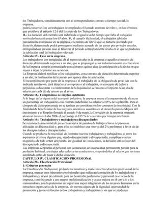 los Trabajadores, simultáneamente con el correspondiente contrato a tiempo parcial, la
empresa,
podrá concertar con un trabajador desempleado el llamado contrato de relevo, en los términos
que establece el artículo 12.6 del Estatuto de los Trabajadores.
II.- La duración del contrato será indefinida o igual a la del tiempo que falta al trabajador
sustituido hasta alcanzar los 65 años. Si, al cumplir dicha edad, el trabajador jubilado
parcialmente continuase en la empresa, el contrato de relevo que se hubiera celebrado por
duración determinada podrá prorrogarse mediante acuerdo de las partes por periodos anuales,
extinguiéndose en todo caso al finalizar el periodo correspondiente al año en el que se produzca
la jubilación total del trabajador relevado.
Artículo 17.- Cese en la empresa.
Los trabajadores con antigüedad de al menos un año en la empresa o aquellos contratos de
duración determinada superior a un año, que se propongan cesar voluntariamente en el servicio
de la Empresa deberán comunicarlo con al menos quince días de anticipación a la fecha en que
vayan a dejar de prestar sus servicios.
La Empresa deberá notificar a los trabajadores, con contratos de duración determinada superior
a un año, la finalización del contrato con quince días de antelación.
El incumplimiento por parte de la empresa o el trabajador de la obligación de preavisar con la
indicada antelación, dará derecho a la empresa o al trabajador, en concepto de daños y
perjuicios, a descontar o a incrementar de la liquidación del mismo el importe de un día de
salario por cada día de retraso en el aviso.
Artículo 18.- Compromiso de empleo indefinido
A lo largo de la vigencia del convenio colectivo, la empresa asume el compromiso de alcanzar
un porcentaje de trabajadores con contrato indefinido no inferior al 85% de la plantilla. Para el
cómputo de dicho porcentaje no se tendrán en consideración los contratos de interinidad. Con la
finalidad de beneficiarse de los mayores incentivos suscritos en el Acuerdo para la Mejora del
crecimiento y el Empleo firmado el pasado 9 de mayo, la Dirección de la empresa intentará
alcanzar durante el año 2006 el porcentaje del 85 % de contratos por tiempo indefinido.
Artículo 19.- Trabajadores y trabajadoras discapacitados
Se reconoce la necesidad de prever la reserva de puestos de trabajo a favor de personas
afectadas de discapacidad y, para ello, se establece una reserva del 2% preferente a favor de de
los discapacitados y discapacitadas.
Cuando se produzca la necesidad de contratar nuevos trabajadores y trabajadoras, si entre los
aspirantes existiese alguien que, siendo discapacitado o discapacitada, cumpliese con las
exigencias de todo orden del puesto, en igualdad de condiciones, la decisión será a favor del
discapacitado o discapacitada.
Las empresas acoplarán al personal con declaración de incapacidad permanente parcial para la
profesión habitual, a trabajos adecuados a sus condiciones, respetándoles el salario que tuvieran
acreditado antes de pasar a dicha situación.
CAPITULO IV. CLASIFICACIÓN PROFESIONAL
Artículo 20.- Clasificación Profesional
I.- Criterios generales
La Clasificación Profesional, pretende racionalizar y modernizar la estructura profesional de la
empresa, marcar unos itinerarios profesionales que reduzcan la rotación de los trabajadores y
trabajadoras y sirvan de estímulo para un desarrollo profesional y personal en el seno de la
empresa, contribuyendo a una mayor profesionalización y a una mejora en el servicio a los
consumidores, con la pretensión de lograr una mejor integración de los recursos humanos en la
estructura organizativa de la empresa, sin merma alguna de la dignidad, oportunidad de
promoción y justa retribución de los trabajadores y trabajadoras y sin que se produzca
 