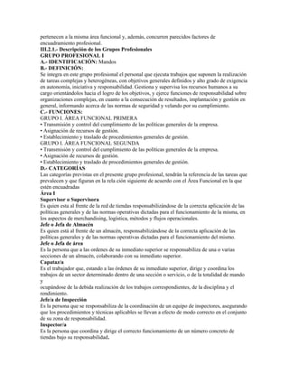 pertenecen a la misma área funcional y, además, concurren parecidos factores de
encuadramiento profesional.
III.2.1.- Descripción de los Grupos Profesionales
GRUPO PROFESIONAL I
A.- IDENTIFICACIÓN: Mandos
B.- DEFINICIÓN:
Se integra en este grupo profesional el personal que ejecuta trabajos que suponen la realización
de tareas complejas y heterogéneas, con objetivos generales definidos y alto grado de exigencia
en autonomía, iniciativa y responsabilidad. Gestiona y supervisa los recursos humanos a su
cargo orientándolos hacia el logro de los objetivos, y ejerce funciones de responsabilidad sobre
organizaciones complejas, en cuanto a la consecución de resultados, implantación y gestión en
general, informando acerca de las normas de seguridad y velando por su cumplimiento.
C.- FUNCIONES:
GRUPO I. ÁREA FUNCIONAL PRIMERA
• Transmisión y control del cumplimiento de las políticas generales de la empresa.
• Asignación de recursos de gestión.
• Establecimiento y traslado de procedimientos generales de gestión.
GRUPO I. ÁREA FUNCIONAL SEGUNDA
• Transmisión y control del cumplimiento de las políticas generales de la empresa.
• Asignación de recursos de gestión.
• Establecimiento y traslado de procedimientos generales de gestión.
D.- CATEGORÍAS
Las categorías previstas en el presente grupo profesional, tendrán la referencia de las tareas que
prevalecen y que figuran en la rela ción siguiente de acuerdo con el Área Funcional en la que
estén encuadradas
Área I
Supervisor o Supervisora
Es quien esta al frente de la red de tiendas responsabilizándose de la correcta aplicación de las
políticas generales y de las normas operativas dictadas para el funcionamiento de la misma, en
los aspectos de merchandising, logística, métodos y flujos operacionales.
Jefe o Jefa de Almacén
Es quien está al frente de un almacén, responsabilizándose de la correcta aplicación de las
políticas generales y de las normas operativas dictadas para el funcionamiento del mismo.
Jefe o Jefa de área
Es la persona que a las ordenes de su inmediato superior se responsabiliza de una o varias
secciones de un almacén, colaborando con su inmediato superior.
Capataz/a
Es el trabajador que, estando a las órdenes de su inmediato superior, dirige y coordina los
trabajos de un sector determinado dentro de una sección o servicio, o de la totalidad de mando
y
ocupándose de la debida realización de los trabajos correspondientes, de la disciplina y el
rendimiento.
Jefe/a de Inspección
Es la persona que se responsabiliza de la coordinación de un equipo de inspectores, asegurando
que los procedimientos y técnicas aplicables se llevan a efecto de modo correcto en el conjunto
de su zona de responsabilidad.
Inspector/a
Es la persona que coordina y dirige el correcto funcionamiento de un número concreto de
tiendas bajo su responsabilidad.
 
