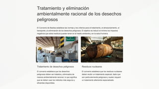 Tratamiento y eliminación
ambientalmente racional de los desechos
peligrosos
El Convenio de Basilea establece las normas y los criterios para el tratamiento, el almacenamiento, el
transporte y la eliminación de los desechos peligrosos. El objetivo es reducir al mínimo los impactos
negativos que estos residuos pueden tener en el medio ambiente y en la salud humana.
Tratamiento de desechos peligrosos
El convenio establece que los desechos
peligrosos deben ser tratados y eliminados de
manera ambientalmente racional, lo que significa
que se deben usar los métodos más seguros y
eficientes disponibles.
Residuos nucleares
El convenio establece que los residuos nucleares
deben recibir un tratamiento especial, dado que
son particularmente peligrosos y suelen requerir
un tratamiento altamente especializado.
 