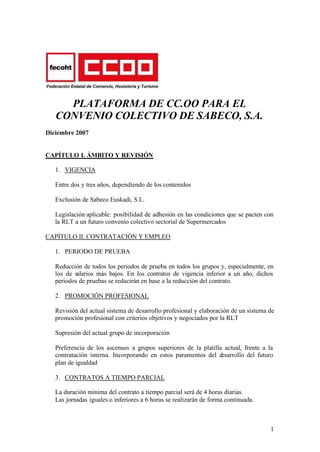 PLATAFORMA DE CC.OO PARA EL
   CONVENIO COLECTIVO DE SABECO, S.A.
Diciembre 2007


CAPÍTULO I. ÁMBITO Y REVISIÓN

   1. VIGENCIA

   Entre dos y tres años, dependiendo de los contenidos

   Exclusión de Sabeco Euskadi, S.L.

   Legislación aplicable: posibilidad de adhesión en las condiciones que se pacten con
   la RLT a un futuro convenio colectivo sectorial de Supermercados

CAPÍTULO II. CONTRATACIÓN Y EMPLEO

   1. PERIODO DE PRUEBA

   Reducción de todos los periodos de prueba en todos los grupos y, especialmente, en
   los de salarios más bajos. En los contratos de vigencia inferior a un año, dichos
   periodos de pruebas se reducirán en base a la reducción del contrato.

   2. PROMOCIÓN PROFESIONAL

   Revisión del actual sistema de desarrollo profesional y elaboración de un sistema de
   promoción profesional con criterios objetivos y negociados por la RLT

   Supresión del actual grupo de incorporación

   Preferencia de los ascensos a grupos superiores de la platilla actual, frente a la
   contratación interna. Incorporando en estos paramentos del desarrollo del futuro
   plan de igualdad

   3. CONTRATOS A TIEMPO PARCIAL

   La duración mínima del contrato a tiempo parcial será de 4 horas diarias.
   Las jornadas iguales o inferiores a 6 horas se realizarán de forma continuada.



                                                                                     1
 