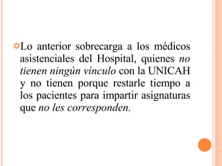 Lo anterior sobrecarga a los médicos asistenciales del Hospital, quienes  no tienen ningún vínculo  con la UNICAH y no tienen porque restarle tiempo a los pacientes para impartir asignaturas que  no les corresponden. 