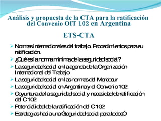 Análisis y propuesta de la CTA para la ratificación  del Convenio OIT  102 en Argentina ETS-CTA ,[object Object],[object Object],[object Object],[object Object],[object Object],[object Object],[object Object],[object Object]
