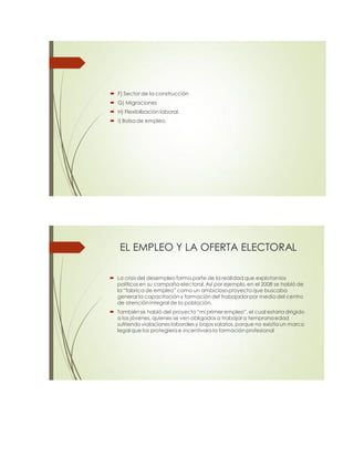  F) Sector de la construcción
 G) Migraciones
 H) Flexibilización laboral.
 i) Bolsa de empleo.
EL EMPLEO Y LA OFERTA ELECTORAL
 La crisis del desempleo forma parte de la realidad que explotan los
políticos en su campaña electoral. Así por ejemplo, en el 2008 se habló de
la “fabrica de empleo” como un ambicioso proyecto que buscaba
generar la capacitación y formación del trabajadorpor medio del centro
de atención integral de la población.
 También se habló del proyecto “mi primer empleo”, el cual estaría dirigido
a los jóvenes, quienes se ven obligados a trabajara temprana edad
sufriendo violaciones laborales y bajos salarios, porque no existía un marco
legal que los protegiera e incentivara la formación profesional
 