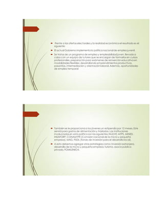  Frente a las ofertas electorales y la realidad económica el resultado es el
siguiente:
 El actual Gobierno implementa la política nacional de empleo juvenil.
 Se tratas de un programa de empleo y empleabilidad joven, llevado a
cabo con un equipo de tutores que se encargan de formarlos en cursos
profesionales, preparación para exámenes de reinserción educativa en
modalidades flexibles; desarrollando emprendimientos productivos,
pasantías, intermediación y orientación laboral.Además, oportunidades
de empleo temporal
 También se le proporciona a los jóvenes un estipendio por 12 meses. Este
servirá para gastos de alimentación y traslados. Las instituciones
involucradas en esta política son las siguientes: INJUVE, MTPS, MINED,
INSAFORP, CONAMYPE (Comisión nacional de la micro y pequeña
empresa), MAG, FISDL (fondo de inversión para el desarrollo local).
 A esto debemos agregar otras estrategias como: Inversión extranjera,
desarrollo de la micro y pequeña empresa,turismo, asocio público
privado, FOMILENIO II.
 