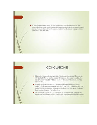  A pesar de estos esfuerzos no hay inversión pública ni privada, no hay
crecimientoeconómico ni desarrollo.Nuestro crecimientoeconómico está
condicionado al crecimiento económico de los EE. UU.,al bajo precio del
petróleo y al FOMILENIO.
CONCLUSIONES
 El Estado no puede cumplir con los lineamientos del Convenio
122 de la OIT, sí su política económica no tiene como objetivo
elevar los niveles de vida de todos y crear empleos decentes
para todos.
 Sin desarrollo económico y sin seguridad económica para
todos, difícilmente se puede levar a la práctica el ideal de que
todas las personas que buscan trabajo encontrarán un trabajo
libremente elegido y productivo.
 El Convenio 122 de la OIT nació en el contexto del Estado de
Bienestar, el cual en la actualidad ha sido desmantelado por la
 