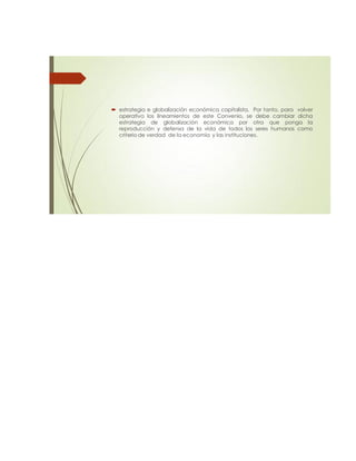  estrategia e globalización económica capitalista. Por tanto, para volver
operativo los lineamientos de este Convenio, se debe cambiar dicha
estrategia de globalización económica por otra que ponga la
reproducción y defensa de la vida de todos los seres humanos como
criterio de verdad de la economía y las instituciones.
 