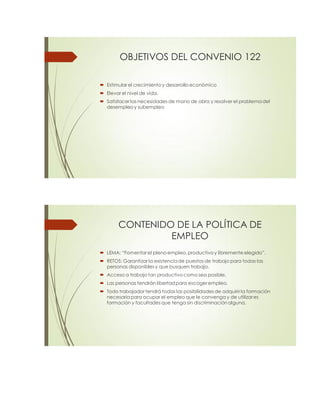 OBJETIVOS DEL CONVENIO 122
 Estimular el crecimiento y desarrollo económico
 Elevar el nivel de vida.
 Satisfacer las necesidades de mano de obra y resolver el problema del
desempleo y subempleo
CONTENIDO DE LA POLÍTICA DE
EMPLEO
 LEMA: “Fomentarel pleno empleo, productivo y libremente elegido”.
 RETOS: Garantizar la existencia de puestos de trabajo para todas las
personas disponibles y que busquen trabajo.
 Acceso a trabajo tan productivo como sea posible.
 Las personas tendrán libertad para escoger empleo.
 Todo trabajador tendrá todas las posibilidades de adquirirla formación
necesaria para ocupar el empleo que le convenga y de utilizares
formación y facultades que tenga sin discriminación alguna.
 