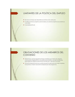 LIMITANTES DE LA POLÍTICA DEL EMPLEO
 El nivel y la etapa de desarrollo económico de cada país.
 Conflicto entre los objetivos del empleo y los demás objetivos económicos
y sociales.
 Inestabilidad fiscal.
OBLIGACIONES DE LOS MIEMBROS DEL
CONVENIO
 Determinar y revisar regularmente las medidas que habrá de adoptar,
como parte integrante de una política económica y social coordinada,
para lograr los objetivos previstos en el artículo 1 de este Convenio.
 Tomar las disposiciones que pueda requerir la aplicación de tales medidas,
incluyendo, si fuere necesario la elaboración de programas.
 
