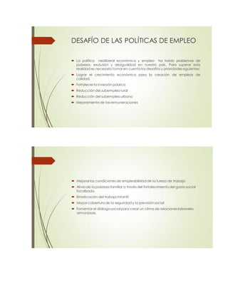 DESAFÍO DE LAS POLÍTICAS DE EMPLEO
 La política neoliberal económica y empleo ha traído problemas de
pobreza, exclusión y desigualdad en nuestro país. Para superar esta
realidad es necesario tomar en cuenta los desafíos y prioridades siguientes:
 Lograr el crecimiento económico para la creación de empleos de
calidad.
 Fortalecer la inversión pública
 Reducción del subempleo rural
 Reducción del subempleo urbano
 Mejoramiento de las remuneraciones
 Mejorarlas condiciones de empleabilidad de la fuerza de trabajo
 Alivio de la pobreza familiar a través del fortalecimiento del gasto social
focalizado,
 Erradicación del trabajo infantil
 Mayor cobertura de la seguridad y la previsión social
 Fomentarel diálogo social para crear un clima de relaciones laborales
armoniosas.
 