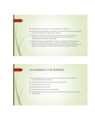  E) Más protección social y mayor garantías de derechos.
 El objetivo de esta política es lograr un crecimiento económico sostenido
con trabajo decente y trabajo de calidad.
 ¿Qué es trabajo decente? Es el derecho de ser humano a tener un
empelo u ocupación que le genere ingresos para satisfacer sus
necesidades materiales y espirituales
 ¿Qué es trabajo de calidad?Es el derecho a tener un empleo que nos
permita un ingreso adecuado a nuestras necesidades y a nuestros
proyectos personales y familiares que nos ofrezcan protección frente a los
riesgos y en la posterior etapa de inactividad por razón de la edad.
LA MAQUILA Y EL EMPLEO
 La Maquila es una zona de creación de empleos pero también de
conflictos laborales y sociales.
 Las características de la maquila son las siguientes:
 A) Mano de obra femenina
 B) Analfabetismo funcional
 C) Imposición del derecho empresarial
 D) La tasa de ganancia se basa en la utilización extensiva de mano de
obra barata.
 