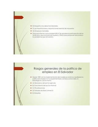  E) Irrespeto a los derechos laborales.
 F) Las importaciones y exportaciones exentas de impuestos
 G) Empresas inestables
 Propuesta frente a esta problemática: Se requiere la participación de los
Sindicatos, Asociaciones de Mujeres y ONGs para proponer soluciones a
los problemas que ahí existen.
Rasgos generales de la política de
empleo en El Salvador
 Desde 1989 con la implementación del modelo económico neoliberal, la
política de empleo no ha experimentado cambios sustanciales, la
estrategia es casi la misma.
 A) Abandono del sector agrícola
 B) Crecimiento del sector informal
 C) Privatizaciones
 D) Tratados de libre comercio
 E) Maquilas
 