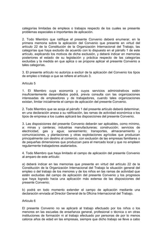categorías limitadas de empleos o trabajos respecto de los cuales se presente
problemas especiales e importantes de aplicación.

2. Todo Miembro que ratifique el presente Convenio deberá enumerar, en la
primera memoria sobre la aplicación del Convenio que presente en virtud del
artículo 22 de la Constitución de la Organización Internacional del Trabajo, las
categorías que haya excluido de acuerdo con lo dispuesto en el párrafo 1 de este
artículo, explicando los motivos de dicha exclusión, y deberá indicar en memorias
posteriores el estado de su legislación y práctica respecto de las categorías
excluidas y la medida en que aplica o se propone aplicar el presente Convenio a
tales categorías.

3. El presente artículo no autoriza a excluir de la aplicación del Convenio los tipos
de empleo o trabajo a que se refiere el artículo 3.

Artículo 5

1. El Miembro cuya economía y cuyos servicios administrativos estén
insuficientemente desarrollados podrá, previa consulta con las organizaciones
interesadas de empleadores y de trabajadores, cuando tales organizaciones
existan, limitar inicialmente el campo de aplicación del presente Convenio.

2. Todo Miembro que se acoja al párrafo 1 del presente artículo deberá determinar,
en una declaración anexa a su ratificación, las ramas de actividad económica o los
tipos de empresa a los cuales aplicará las disposiciones del presente Convenio.

3. Las disposiciones del presente Convenio deberán ser aplicables, como mínimo,
a: minas y canteras; industrias manufactureras; construcción; servicios de
electricidad, gas y agua; saneamiento; transportes, almacenamiento y
comunicaciones, y plantaciones y otras explotaciones agrícolas que produzcan
principalmente con destino al comercio, con exclusión de las empresas familiares o
de pequeñas dimensiones que produzcan para el mercado local y que no empleen
regularmente trabajadores asalariados.

4. Todo Miembro que haya limitado el campo de aplicación del presente Convenio
al amparo de este artículo:

a) deberá indicar en las memorias que presente en virtud del artículo 22 de la
Constitución de la Organización Internacional del Trabajo la situación general del
empleo o del trabajo de los menores y de los niños en las ramas de actividad que
estén excluidas del campo de aplicación del presente Convenio y los progresos
que haya logrado hacia una aplicación más extensa de las disposiciones del
presente Convenio;

b) podrá en todo momento extender el campo de aplicación mediante una
declaración enviada al Director General de la Oficina Internacional del Trabajo.

Artículo 6

El presente Convenio no se aplicará al trabajo efectuado por los niños o los
menores en las escuelas de enseñanza general, profesional o técnica o en otras
instituciones de formación ni al trabajo efectuado por personas de por lo menos
catorce años de edad en las empresas, siempre que dicho trabajo se lleve a cabo
 
