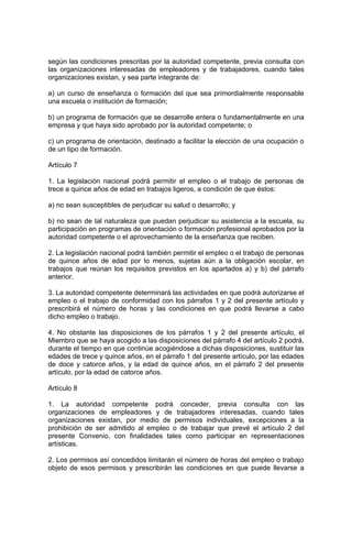 según las condiciones prescritas por la autoridad competente, previa consulta con
las organizaciones interesadas de empleadores y de trabajadores, cuando tales
organizaciones existan, y sea parte integrante de:

a) un curso de enseñanza o formación del que sea primordialmente responsable
una escuela o institución de formación;

b) un programa de formación que se desarrolle entera o fundamentalmente en una
empresa y que haya sido aprobado por la autoridad competente; o

c) un programa de orientación, destinado a facilitar la elección de una ocupación o
de un tipo de formación.

Artículo 7

1. La legislación nacional podrá permitir el empleo o el trabajo de personas de
trece a quince años de edad en trabajos ligeros, a condición de que éstos:

a) no sean susceptibles de perjudicar su salud o desarrollo; y

b) no sean de tal naturaleza que puedan perjudicar su asistencia a la escuela, su
participación en programas de orientación o formación profesional aprobados por la
autoridad competente o el aprovechamiento de la enseñanza que reciben.

2. La legislación nacional podrá también permitir el empleo o el trabajo de personas
de quince años de edad por lo menos, sujetas aún a la obligación escolar, en
trabajos que reúnan los requisitos previstos en los apartados a) y b) del párrafo
anterior.

3. La autoridad competente determinará las actividades en que podrá autorizarse el
empleo o el trabajo de conformidad con los párrafos 1 y 2 del presente artículo y
prescribirá el número de horas y las condiciones en que podrá llevarse a cabo
dicho empleo o trabajo.

4. No obstante las disposiciones de los párrafos 1 y 2 del presente artículo, el
Miembro que se haya acogido a las disposiciones del párrafo 4 del artículo 2 podrá,
durante el tiempo en que continúe acogiéndose a dichas disposiciones, sustituir las
edades de trece y quince años, en el párrafo 1 del presente artículo, por las edades
de doce y catorce años, y la edad de quince años, en el párrafo 2 del presente
artículo, por la edad de catorce años.

Artículo 8

1. La autoridad competente podrá conceder, previa consulta con las
organizaciones de empleadores y de trabajadores interesadas, cuando tales
organizaciones existan, por medio de permisos individuales, excepciones a la
prohibición de ser admitido al empleo o de trabajar que prevé el artículo 2 del
presente Convenio, con finalidades tales como participar en representaciones
artísticas.

2. Los permisos así concedidos limitarán el número de horas del empleo o trabajo
objeto de esos permisos y prescribirán las condiciones en que puede llevarse a
 
