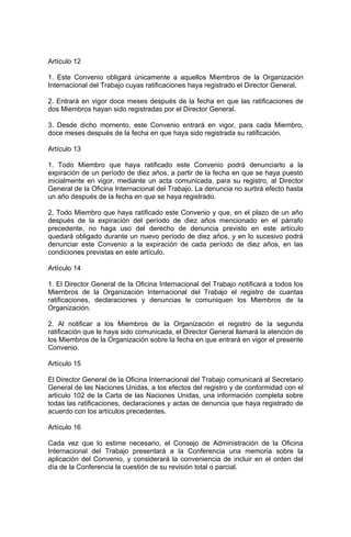 Artículo 12

1. Este Convenio obligará únicamente a aquellos Miembros de la Organización
Internacional del Trabajo cuyas ratificaciones haya registrado el Director General.

2. Entrará en vigor doce meses después de la fecha en que las ratificaciones de
dos Miembros hayan sido registradas por el Director General.

3. Desde dicho momento, este Convenio entrará en vigor, para cada Miembro,
doce meses después de la fecha en que haya sido registrada su ratificación.

Artículo 13

1. Todo Miembro que haya ratificado este Convenio podrá denunciarlo a la
expiración de un período de diez años, a partir de la fecha en que se haya puesto
inicialmente en vigor, mediante un acta comunicada, para su registro, al Director
General de la Oficina Internacional del Trabajo. La denuncia no surtirá efecto hasta
un año después de la fecha en que se haya registrado.

2. Todo Miembro que haya ratificado este Convenio y que, en el plazo de un año
después de la expiración del período de diez años mencionado en el párrafo
precedente, no haga uso del derecho de denuncia previsto en este artículo
quedará obligado durante un nuevo período de diez años, y en lo sucesivo podrá
denunciar este Convenio a la expiración de cada período de diez años, en las
condiciones previstas en este artículo.

Artículo 14

1. El Director General de la Oficina Internacional del Trabajo notificará a todos los
Miembros de la Organización Internacional del Trabajo el registro de cuantas
ratificaciones, declaraciones y denuncias le comuniquen los Miembros de la
Organización.

2. Al notificar a los Miembros de la Organización el registro de la segunda
ratificación que le haya sido comunicada, el Director General llamará la atención de
los Miembros de la Organización sobre la fecha en que entrará en vigor el presente
Convenio.

Artículo 15

El Director General de la Oficina Internacional del Trabajo comunicará al Secretario
General de las Naciones Unidas, a los efectos del registro y de conformidad con el
artículo 102 de la Carta de las Naciones Unidas, una información completa sobre
todas las ratificaciones, declaraciones y actas de denuncia que haya registrado de
acuerdo con los artículos precedentes.

Artículo 16

Cada vez que lo estime necesario, el Consejo de Administración de la Oficina
Internacional del Trabajo presentará a la Conferencia una memoria sobre la
aplicación del Convenio, y considerará la conveniencia de incluir en el orden del
día de la Conferencia la cuestión de su revisión total o parcial.
 
