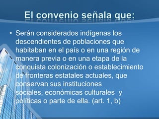 • Serán considerados indígenas los
descendientes de poblaciones que
habitaban en el país o en una región de
manera previa o en una etapa de la
conquista colonización o establecimiento
de fronteras estatales actuales, que
conservan sus instituciones
sociales, económicas culturales y
políticas o parte de ella. (art. 1, b)
 