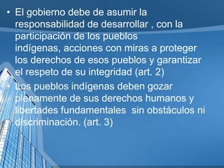 • El gobierno debe de asumir la
responsabilidad de desarrollar , con la
participación de los pueblos
indígenas, acciones con miras a proteger
los derechos de esos pueblos y garantizar
el respeto de su integridad (art. 2)
• Los pueblos indígenas deben gozar
plenamente de sus derechos humanos y
libertades fundamentales sin obstáculos ni
discriminación. (art. 3)
 
