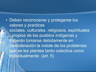 • Deben reconocerse y protegerse los
valores y practicas
sociales, culturales, religiosos, espirituales
, propios de los pueblos indígenas y
deberán tomarse debidamente en
consideración la índole de los problemas
que se les plantea tanto colectiva como
individualmente (art. 5)
 