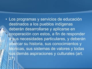 • Los programas y servicios de educación
destinados a los pueblos indígenas
deberán desarrollarse y aplicarse en
cooperación con estos, a fin de responder
a sus necesidades particulares, y deberán
abarcar su historia, sus conocimientos y
técnicas, sus sistemas de valores y todas
sus demás aspiraciones y culturales (art.
27)
 